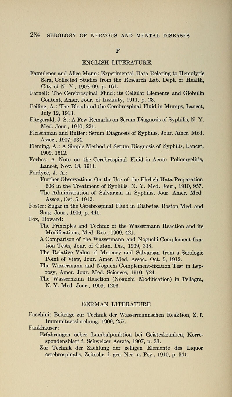 ENGLISH LITERATURE. Famulener and Alice Mann: Experimental Data Relating to Hemolytic Sera, Collected Studies from the Research Lab. Dept. of Health, City of N. Y., 1908-09, p. 161. Farnell: The Cerebrospinal Fluid; its Cellular Elements and Globulin Content, Amer. Jour, of Insanity, 1911, p. 23. Felling, A.: The Blood and the Cerebrospinal Fluid in Mimips, Lancet, July 12, 1913. Fitzgerald, J. S.: A Few Remarks on Serima Diagnosis of SyphUis, N. Y. Med. Jour., 1910, 221. Fleischman and Butler: Serum Diagnosis of Syphilis, Jour. Amer. Med. Assoc, 1907, 934. Fleming, A.: A Simple Method of Serum Diagnosis of Syphilis, Lancet, 1909, 1512. Forbes: A Note on the Cerebrospinal Fluid in Acute Pohomyelitis, Lancet, Nov. 18, 1911. Fordyce, J. A.: Further Observations On the Use of the EhrUch-Hata Preparation 606 in the Treatment of Syphihs, N. Y. Med. Jour., 1910, 957. The Administration of Salvarsan in Syphilis, Jour. Amer. Med. Assoc, Oct. 5,1912. Foster: Sugar in the Cerebrospinal Fluid in Diabetes, Boston Med. and Surg. Jour., 1906, p. 441. Fox, Howard: The Principles and Technic of the Wassermann Reaction and its Modifications, Med. Rec, 1909, 421. A Comparison of the Wassermann and Noguchi Complement-fixa- tion Tests, Jour, of Cutan. Dis., 1909, 338. The Relative Value of Mercury and Salvarsan from a Serologic Point of View, Jour. Amer. Med. Assoc, Oct. 5, 1912. The Wassermann and Noguchi Complement-fixation Test in Lep- rosy, Amer. Jour. Med. Sciences, 1910, 724. The Wassermann Reaction (Noguchi Modification) in Pellagra, N. Y. Med. Jour., 1909, 1206. GERMAN LITERATURE Facchini: Beitrage zur Technik der Wassermannschen Reaktion, Z. f. Immunitaetsforchung, 1909, 257. Fankhauser: Erfahrungen ueber Lumbalpunktion bei Geisteskranken, Korre- spondenzblatt f. Schweizer Aerzte, 1907, p. 33. Zur Technik der Zaehlung der zelhgen Elemente des Liquor cerebrospinahs, Zeitschr. f. ges. Ner. u. Psy., 1910, p. 341.