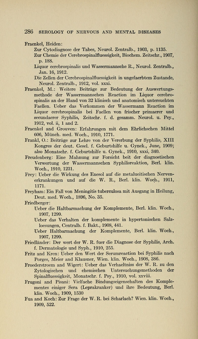 Fraenkel, Heiden: Zur Cytodiagnose der Tabes, Neurol. Zentralb., 1903, p. 1135. Zur Chemie der Cerebrospinalfluessigkeit, Biochem. Zeitschr., 1907, p. 188. Liquor cerebrospinalis und Wassermannsche R., Neurol. Zentralb., Jan. 16, 1912. Die ZeUen der Cerebrospinalfluessigkeit in ungefaerbtem Zustande, Neurol. Zentralb., 1912, vol. xxxi. Fraenkel, M.: Weitere Beitrage zur Bedeutung der Auswertungs- methode der Wassermannschen Reaction im Liquor cerebro- spinalis an der Hand von 32 klinisch und anatomiscb vmtersucMen FaeUen. Ueber das Vorkommen der Wassermann Reaction im Liquor cerebrospinalis bei FaeUen von frischer primaerer und secundaerer Ss^hilis^ Zeitschr. f. d. gesamm. Neurol, u. Psy., 1912, vol. ii, 1 and 2. Fraenkel and Grouven: Erfahrimgen mit dem Ehrlicbschen Mittel 606, Miinch. med. Woch., 1910, 1771. Frankl, O.: Beitrage zur Lehre von der Vererbung der Syphilis, XIII Kongres der deut. Gesel. f. GeburtshUfe u. Gynek., June, 1909; also Monatschr. f. Geburtshilfe u. Gynek., 1910, xxxi, 340. Freudenberg: Eine Mahnung zur Forsicht belt der diagnostischen Verwertung der Wassermannschen Syphihsreaktion, Berl. klin. Woch., 1910, 1231. Frey: Ueber die Wirkung des Enesol auf die metalueitischen Nerven- erkrankungen und auf die W, R., Berl. khn. Woch., 1911, 1171. Freyham: Ein Fall von Meningitis tuberculosa mit Ausgang in Heilung, Deut. med. Woch., 1896, No. 35. Friedberger: Ueber die Haltbarmachimg der Komplemente, Berl. klin. Woch., 1907, 1299. Ueber das Verhalten der komplemente in hypertonischen Salz- loesungen, Centralb. f. Bakt., 1908, 441. Ueber Haltbarmachung der Komplemente, Berl. klin. Woch., 1907, 1299. Friedlander: Der wert der W. R. fuer die Diagnose der Syphihs, Arch. f. Dermatologie und Syph., 1910, 255. Fritz and Kren: Ueber den Wert der Serumreaction bei Syphihs nach Forges, Meier and Klausner, Wien. klin. Woch., 1908, 386. Froederstroem and Wigert: Ueber das Verhaeltniss der W. R. zu den Zytologischen und chemischen Untersuchungsmethoden der Spinalfluessigkeit, Monatschr. f. Psy., 1910, vol. xxviii. Frugoni and Pisani: Vielfache Bindungseigenschaften des Komple- mentes einiger Sera (Leprakranker) xmd ihre Bedeutung, Berl. khn. Woch., 1909, 1530 Fua and Koch: Zur Frage der W. R. bei Scharlach? Wien. klin. Woch., 1909, 522.