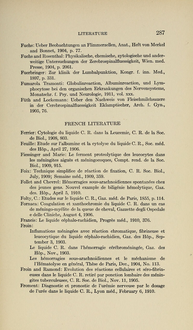 Fuchs: Ueber Beobachtungen an Flimmerzellen, Anat., Heft von Merkel and Bonnet, 1904, p. 77. Fuchs and Rosenthal: PhysikaUsche, chemische, zytologische nnd ander- weitige Untersuchungen der Zerebrospinalfluessigkeit, Wien. med. Presse, 1904, p. 2061. Fuerbringer: Zur khnik der Lumbalpunktion, Kongr. f. inn. Med., 1897, p. 331. Fmnarola Tramonti: GlobuUnreaction, Albmninreaction, und Lym- phocytose bei den organischen Erkrankungen des Nervensystems, Monatschr. f. Psy. und Neurologie, 1911, vol. xxx. Fiith and Lockemann: Ueber den Nachweis von Fleischmilchsauere in der Cerebrospinalfluessigkeit Eklamptischer, Arch. f. Gyn., 1905, 76. FRENCH LITERATURE Ferrier: Cjrtologie du Uquide C. R. dans la Leucemie, C. R. de la Soc. de Biol., 1908, 803. FemUe: Etude sur I'albumuie et la cytolyse du Kquide C. R., Soc. med. des Hop., April 27, 1906. Fiessinger and Marie: Le ferment proteolytique des leucocytes dans les m^ningites aigues et meningocoques, Compt. rend, de la Soc. Biol., 1909, 915. Foix: Technique simplifiee de reaction de fixation, C. R. Soc. Biol., July, 1909; Semaine m6d., 1909, 359. FoUet and Chevrel: H^morragies sous-arachnoidiennes spontanees chez des jeunes gens. Nouvel example de bHig^nie h^molytique, Gaz. des. Hop., April 5, 1910. Folty, C: Etudes sur le Hquide C. R., Gaz. med. de Paris, 1855, p. 114. Fornaca: Coagulation et xanthochromie du hquide C. R. dans un cas de m6ningo-myeHte de la queue de cheval, Gazzette degU Ospedale e delle Chniche, August 4, 1906. Francis: Le hquide cephalo-rachidien, Progres mM., 1910, 376. Froin: Inflamations m^ning^es avec reaction chromatique, fibrineuse et leucocytique du hquide cephalo-rachidien, Gaz. des Hop., Sep- tember 3, 1903. Le hquide C. R. dans I'h^morragie c6rebrom6ning6e, Gaz. des Hop., Nov., 1903. Les h^morragies sous-arachnoidiennes et le m^chanisme de I'H^matolyse en general, Th^se de Paris, Dec, 1904, No. 113. Froin and Ramond: Evolution des reactions cellulaires et s6ro-fibrin- euses dans le hquide C. R. retire par ponction lombaire des m^nin- gites tuberculeuses, C. R. Soc. de Biol., Nov. 11, 1905. Froment: Diagnostic et pronostic de I'uremie nerveuse par le dosage de I'ur^e dans le hquide C. R., Lyon m6d., February 6, 1910.