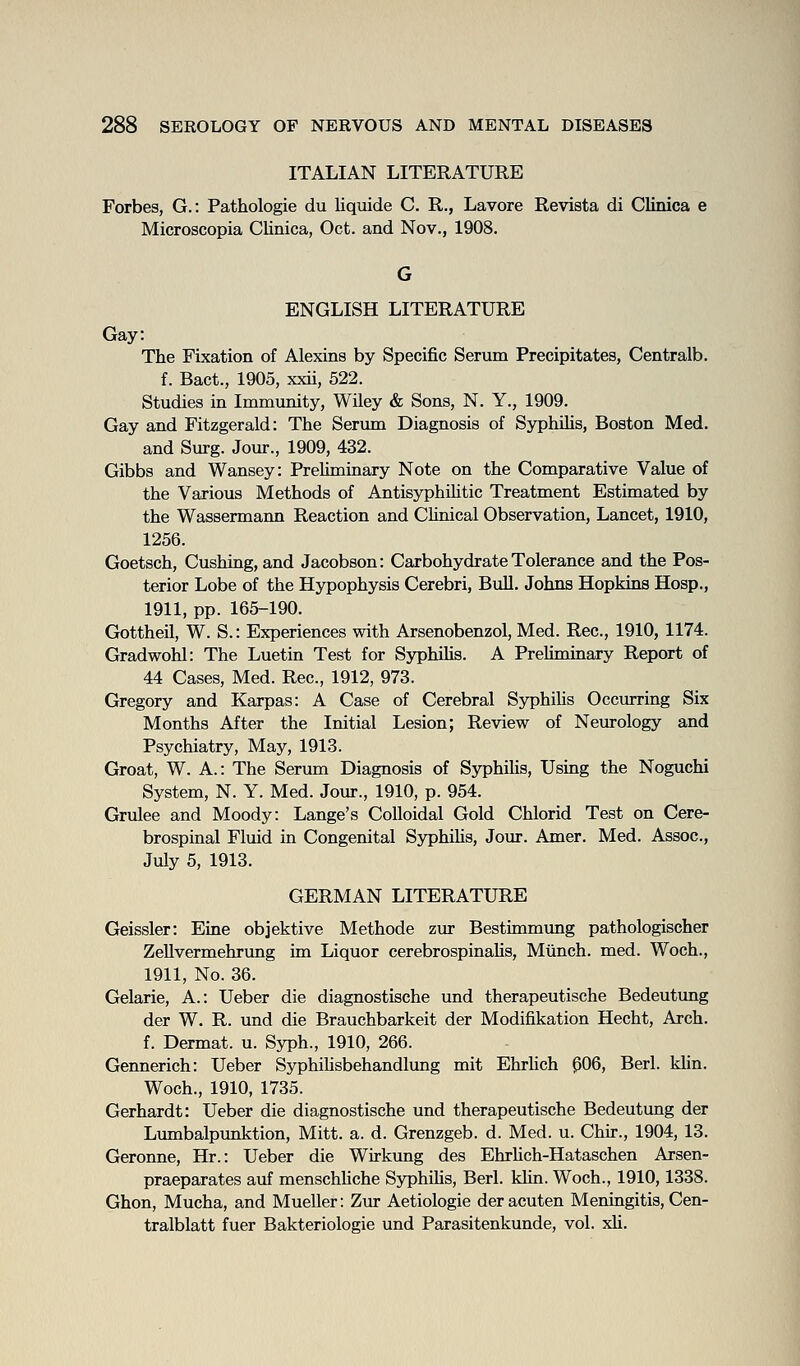 ITALIAN LITERATURE Forbes, G.: Pathologie du liquide C. R., Lavore Revista di Clinica e Microscopia Clinica, Oct. and Nov., 1908. ENGLISH LITERATURE Gay: The Fixation of Alexins by Specific Serum Precipitates, Centralb. f. Bact., 1905, xxii, 522. Studies in Immunity, Wiley & Sons, N. Y., 1909. Gay and Fitzgerald: The Serum Diagnosis of Syphilis, Boston Med. and Surg. Jour., 1909, 432. Gibbs and Wansey: Preliminary Note on the Comparative Value of the Various Methods of AntisyphiUtic Treatment Estimated by the Wassermann Reaction and Chnical Observation, Lancet, 1910, 1256. Goetsch, Gushing, and Jacobson: Carbohydrate Tolerance and the Pos- terior Lobe of the Hypophysis Cerebri, Bull. Johns Hopkins Hosp., 1911, pp. 165-190. Gottheil, W. S.: Experiences with Arsenobenzol, Med. Rec, 1910, 1174. Gradwohl: The Luetin Test for SyphiUs. A Preliminary Report of 44 Cases, Med. Rec, 1912, 973. Gregory and Karpas: A Case of Cerebral Syphilis Occurring Six Months After the Initial Lesion; Review of Neurology and Psychiatry, May, 1913. Groat, W. A.: The Serum Diagnosis of Syphihs, Using the Noguchi System, N. Y. Med. Jour., 1910, p. 954. Grulee and Moody: Lange's Colloidal Gold Chlorid Test on Cere- brospinal Fluid in Congenital Syphihs, Jour. Amer. Med. Assoc, July 5, 1913. GERMAN LITERATURE Geissler: Eine objektive Methode zur Bestimmimg pathologischer ZeUvermehrimg im Liquor cerebrospinaUs, Munch, med. Woch., 1911, No. 36. Gelarie, A.: Ueber die diagnostische und therapeutische Bedeutung der W. R. und die Brauchbarkeit der Modifikation Hecht, Arch. f. Dermat. u. Syph., 1910, 266. Gennerich: Ueber SyphiUsbehandlung mit Ehrhch p06, Berl. khn. Woch., 1910, 1735. Gerhardt: Ueber die diagnostische und therapeutische Bedeutung der Lmnbalpimktion, Mitt. a. d. Grenzgeb. d. Med. u. Chir., 1904, 13. Geronne, Hr.: Ueber die Wirkung des EhrUch-Hataschen Arsen- praeparates auf menschhche Syphihs, Berl. khn. Woch., 1910,1338. Ghon, Mucha, and Mueller: Zur Aetiologie der acuten Meningitis, Cen- tralblatt fuer Bakteriologie und Parasitenkunde, vol. xU.