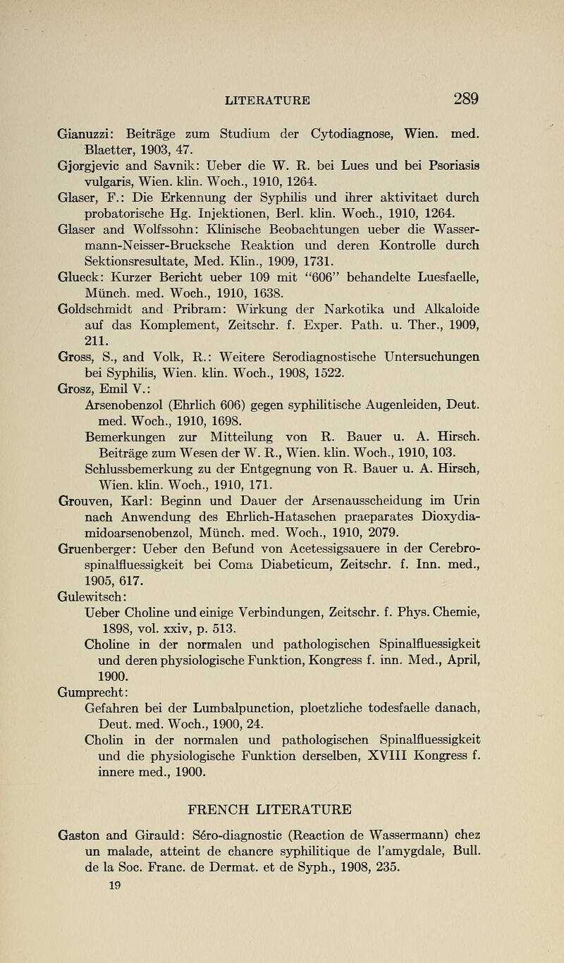 Gianuzzi: Beitrage zum Studium der Cytodiagnose, Wien. med. Blaetter, 1903, 47. Gjorgjevic and Savnik: Ueber die W. R. bei Lues und bei Psoriasis vulgaris, Wien. klin. Woch., 1910, 1264. Glaser, F.: Die Erkennung der Syphilis und ihrer aktivitaet durch probatorische Hg. Injektionen, Berl. klin. Woch., 1910, 1264. Glaser and Wolfssohn: Klinische Beobachtungen ueber die Wasser- mann-Neisser-Brucksche Reaktion und deren Kontrolle durch Sektionsresultate, Med. Klin., 1909, 1731. Glueck: Kurzer Bericht ueber 109 mit 606 behandelte Luesfaelle, Miinch. med. Woch., 1910, 1638. Goldschmidt and Pribram: Wirkimg der Narkotika und Alkaloide auf das Komplement, Zeitschr. f. Exper. Path. u. Ther., 1909, 211. Gross, S., and Volk, R.: Weitere Serodiagnostische Untersuchungen bei Syphilis, Wien. khn. Woch., 1908, 1522. Grosz, Emil V.: Arsenobenzol (Ehrlich 606) gegen syphilitische Augenleiden, Deut. med. Woch., 1910, 1698. Bemerkimgen zur Mitteilimg von R. Bauer u. A. Hirsch. Beitrage zum Wesen der W. R., Wien. klin. Woch., 1910,103. Schlussbemerkung zu der Entgegnung von R. Bauer u. A. Hirsch, Wien. khn. Woch., 1910, 171. Grouven, Karl: Beginn und Dauer der Arsenausscheidung im Urin nach Anwendimg des Ehrhch-Hataschen praeparates Dioxydia- midoarsenobenzol, Miinch. med. Woch., 1910, 2079. Gruenberger: Ueber den Befund von Acetessigsauere in der Cerebro- spinalfluessigkeit bei Coma Diabeticum, Zeitschr. f. Inn. med., 1905, 617. Gulewitsch: Ueber ChoHne und einige Verbindungen, Zeitschr. f. Phys. Chemie, 1898, vol. xxiv, p. 513. Chohne in der normalen und pathologischen Spinalfluessigkeit und deren physiologische Funktion, Kongress f. inn. Med., April, 1900. Gumprecht: Gefahren bei der Lumbalpunction, ploetzhche todesfaelle danach, Deut. med. Woch., 1900, 24. Chohn in der normalen imd pathologischen Spinalfluessigkeit und die physiologische Fxmktion derselben, XVIII Kongress f. innere med., 1900. FRENCH LITERATURE Gaston and Girauld: S^ro-diagnostic (Reaction de Wassermann) chez un malade, atteint de chancre sjrphihtique de I'amygdale, BuU. de la Soc. Franc, de Dermat. et de Syph., 1908, 235. 19