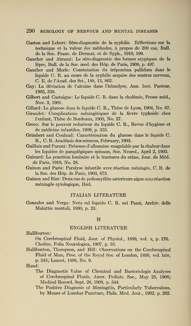 Gaston and Lebert: S^ro-diagnostic de la syphilis. Reflections sur la technique et la valeur des methodes, a propos de 200 cas, Bull. de la Soc. Franc, de Dermat. et de Syph., 1910, 199. Gaucher and Abrami: Le sero-diagnostic des formes atypiques de la lepre, Bull, de la Soc. med. des Hop. de Paris, 1908, p. 497. Gaucher and Merle: Constatation du tr6ponema pallidum dans le liquide C. R. au cours de la syphilis acquise des centres nerveux, C. E. de I'Acad. des Sci., 148, 13, 862. Gay: La deviation de I'alexiue dans I'hemolyse, Ann. Inst. Pasteur, 1905, 539. Gilbert and Castaigne: Le liquide C. R. dans la cholemie, Presse med., Nov. 3, 1901. GiUard: Le glucose dans le liquide C. R., These de Lyon, 1904, No. 67. Giraudet: CompUcations meningitiques de la fievre tjrphoide chez 1'enfant, Th§se de Bordeaux, 1905, No. 27. Greco: Sur le pouvoir reducteur du liquide C. R., Revue d'hygiene et de medicine infantiles, 1909, p. 353. Grimbert and Coulaud: Caractlrisation du glucose dans le hqmde C. R., C. R. Academie des sciences, February, 1903. GmllainandParant: Presence d'albumine coagulable par la chaleur dans les Uquides de parapl^giques spinaux, Soc. Neurol., April 2, 1903. Guinard: La ponction lombaire et le fractiu-es du crane, Jour, de Med. de Paris, 1910, No. 28. Guinon and Paris: Paralyse infantile avec reaction meningee, C. R. de la Soc. des Hop. de Paris, 1903, 673. Guinon and Rist: Deux cas de poliomy61ite anterieure aigue sans reaction meningee cytologique, Ibid. ITALIAN LITERATURE Gonzales and Verga: Nota sul Hquido C. R. nei Pazzi, Archiv. deUe Malattie mentah, 1890, p. 23. H ENGLISH LITERATURE Halliburton: On Cerebrospinal Fluid, Jour, of Physiol., 1889, vol. x, p. 176. ChoHne, Foha Neurologica, 1907, p. 33. HalUbiirton, Thompson, and Hill: Observations on the Cerebrospinal Flmd of Man, Proc. of the Royal Soc. of London, 1899, vol. bdv, p. 343; Lancet, 1898, No. 9. Hand: The Diagnostic Value of Chemical and Bacteriologic Analyses of Cerebrospinal Fluids, Amer. Pediatr. Soc, May 25, 1908; Medical Record, Sept. 26, 1908, p. 544. The Positive Diagnosis of Meningitis, Particularly Tuberculous, by Means of Lumbar Puncture, Phila. Med. Join-., 1902, p. 292.