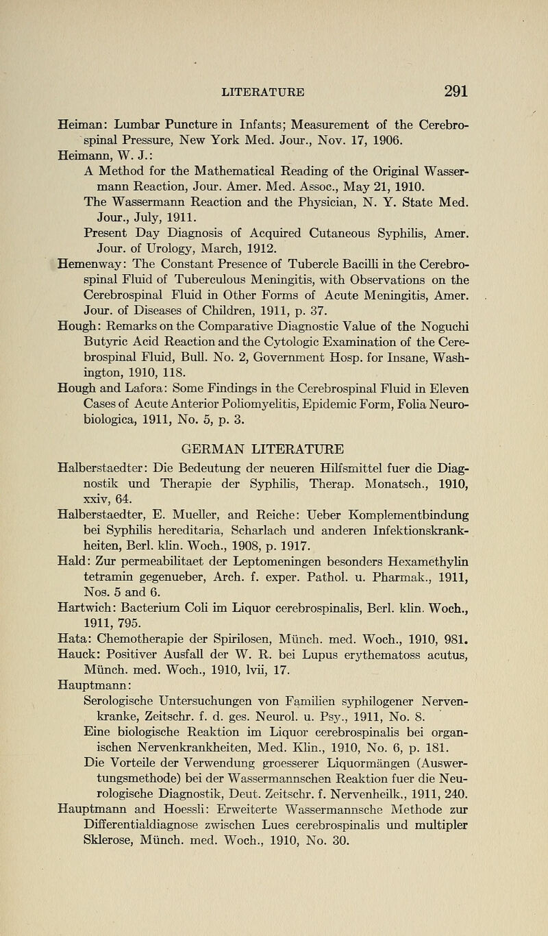 Heiman: Lumbar Puncture in Infants; Measurement of the Cerebro- spinal Pressure, New York Med. Jour., Nov. 17, 1906. Heimann, W. J.: A Method for the Mathematical Reading of the Original Wasser- mann Reaction, Joiir. Amer. Med. Assoc, May 21, 1910. The Wassermann Reaction and the Physician, N. Y. State Med. Jour., July, 1911. Present Day Diagnosis of Acquired Cutaneous SyphiUs, Amer. Jour, of Urology, March, 1912. Hemenway: The Constant Presence of Tubercle Bacilh in the Cerebro- spinal Fluid of Tuberciilous Meningitis, with Observations on the Cerebrospinal Fluid in Other Forms of Acute Meningitis, Amer. Jour, of Diseases of Children, 1911, p. 37. Hough: Remarks on the Comparative Diagnostic Value of the Noguchi Butyric Acid Reaction and the Cytologic Examination of the Cere- brospinal Fluid, Bull. No. 2, Government Hosp. for Insane, Wash- ington, 1910, 118. Hough and Lafora: Some Findings in the Cerebrospinal Fluid in Eleven Cases of Acute Anterior PoHomyehtis, Epidemic Form, FoHa Neuro- biologica, 1911, No. 5, p. 3. GERMAN LITERATURE Halberstaedter: Die Bedeutung der neueren Hilfsmittel fuer die Diag- nostik und Therapie der Syphihs, Therap. Monatsch., 1910, xxiv, 64. Halberstaedter, E. MueUer, and Reiche: Ueber Komplementbindimg bei Sj^hihs hereditaria, Scharlach und anderen Infektionskrank- heiten, Berl. kUn. Woch., 1908, p. 1917. Hald: Zur permeabiUtaet der Leptomeningen besonders Hexamethylin tetramin gegenueber. Arch. f. exper. Pathol, u. Pharmak., 1911, Nos. 5 and 6. Hartwich: Bacterium CoU im Liquor cerebrospinaUs, Berl. klin. Woch., 1911, 795. Hata: Chemotherapie der Spirilosen, Mtinch. med. Woch., 1910, 981. Hauck: Positiver Ausfall der W. R. bei Lupus erythematoss acutus, Munch, med. Woch., 1910, Ivii, 17. Hauptmann: Serologische Untersuchungen von Famiiien syphilogener Nerven- kranke, Zeitschr. f. d. ges. Neurol, u. Psy., 1911, No. 8. Eine biologische Reaktion im Liquor cerebrospinahs bei organ- ischen Nervenkrankheiten, Med. Klin., 1910, No. 6, p. 181. Die Vorteile der Verwendung groesserer Liquormangen (Auswer- tungsmethode) bei der Wassermannschen Reaktion fuer die Neu- rologische Diagnostik, Deut. Zeitschr. f. Nervenheilk., 1911, 240. Hauptmann and Hoessli: Erweiterte Wassermannsche Methode zur Differentialdiagnose zwischen Lues cerebrospinahs und multipler Sklerose, Mtinch. med. Woch., 1910, No. 30.
