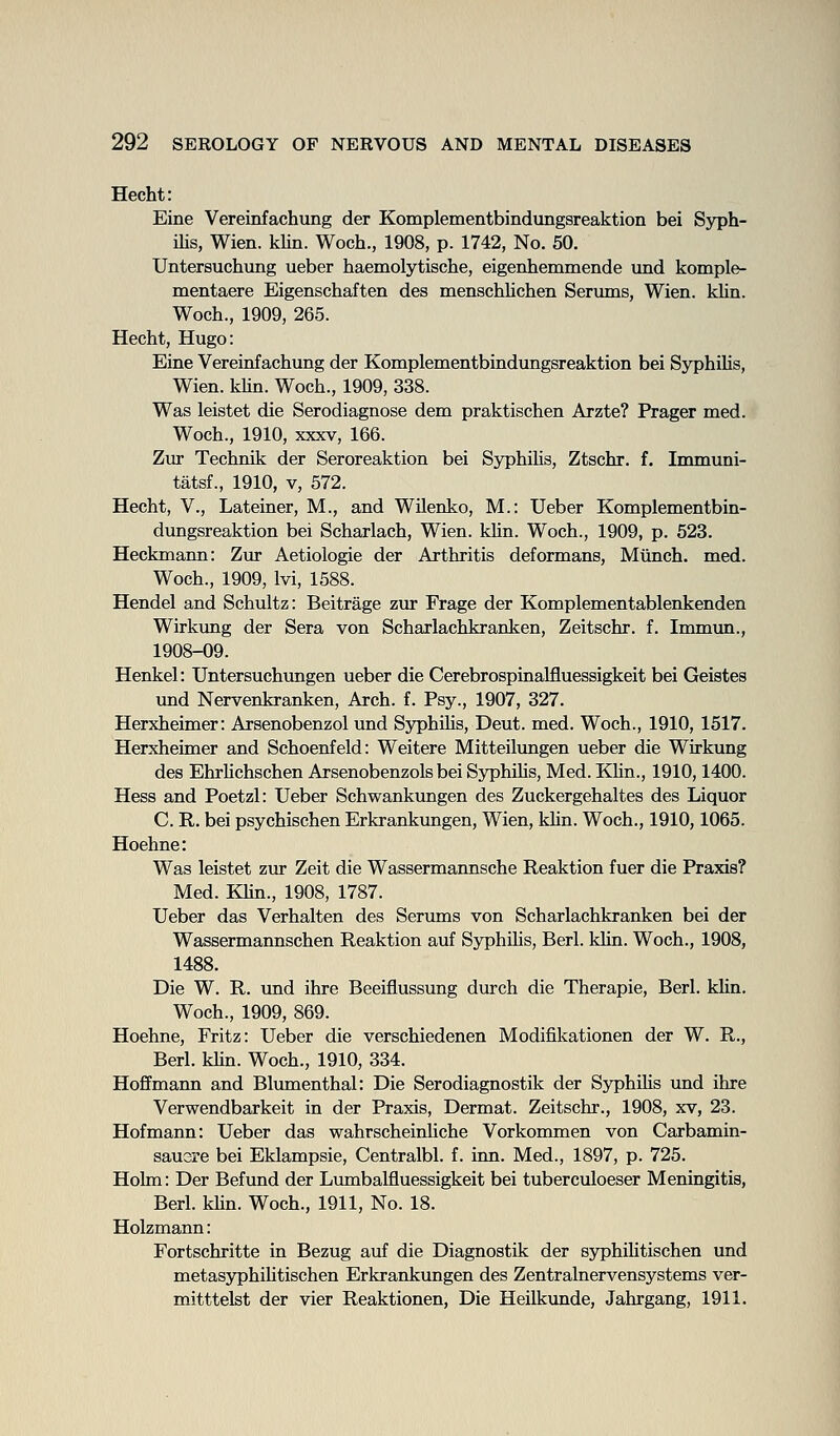 Hecht: Eine Vereinfachung der Komplementbindungsreaktion bei S5T)h- ilis, Wien. kUn. Woch., 1908, p. 1742, No. 50. Untersuchung ueber haemolytische, eigerihemmende und komple- mentaere Eigenschaften des menschlichen Serums, Wien. klin. Woch., 1909, 265. Hecht, Hugo: Eine Vereinfachung der Komplementbindungsreaktion bei SyphiUs, Wien. kUn. Woch., 1909, 338. Was leistet die Serodiagnose dem praktischen Arzte? Prager med. Woch., 1910, XXXV, 166. Zur Technik der Seroreaktion bei Sj^hihs, Ztschr. f. Immuni- tatsf., 1910, V, 572. Hecht, v., Lateiner, M., and Wilenko, M.: Ueber Komplementbin- dungsreaktion bei Scharlach, Wien. khn. Woch., 1909, p. 523. Heckmann: Zwc Aetiologie der Arthritis deformans, Miinch. med. Woch., 1909, Ivi, 1588. Hendel and Schultz: Beitrage zur Frage der Komplementablenkenden Wirkung der Sera von Scharlachkranken, Zeitschr. f. Immun., 1908-09. Henkel: Untersuchungen ueber die Cerebrospinalfluessigkeit bei Geistes und Nervenkranken, Arch. f. Psy., 1907, 327. Herxheimer: Arsenobenzol und Syphilis, Deut. med. Woch., 1910, 1517. Herxheimer and Schoenfeld: Weitere Mitteilimgen ueber die Wirkung des EhrHchschen Arsenobenzols bei SjrphiHs, Med. Khn., 1910,1400. Hess and Poetzl: Ueber Schwankungen des Zuckergehaltes des Liquor C. R. bei psychischen Erkrankungen, Wien, kUn. Woch., 1910,1065. Hoehne: Was leistet zur Zeit die Wassermannsche Reaktion fuer die Praxis? Med. Khn., 1908, 1787. Ueber das Verhalten des Serums von Scharlachkranken bei der Wassermannschen Reaktion auf SyphUis, Berl. khn. Woch., 1908, 1488. Die W. R. und ihre Beeiflussung durch die Therapie, Berl. khn. Woch., 1909, 869. Hoehne, Fritz: Ueber die verschiedenen Modifikationen der W. R., Berl. khn. Woch., 1910, 334. Hoffmann and Blmnenthal: Die Serodiagnostik der Sj^phihs mid ihre Verwendbarkeit in der Praxis, Dermat. Zeitschr., 1908, xv, 23. Hofmann: Ueber das wahrscheinliche Vorkommen von Carbamin- sausre bei Eklampsie, Centralbl. f. inn. Med., 1897, p. 725. Holm: Der Befund der Lmnbalfluessigkeit bei tuberculoeser Meningitis, Berl. khn. Woch., 1911, No. 18. Holzmann: Fortschritte in Bezug auf die Diagnostik der syphihtischen und metasyphihtischen Erkrankungen des Zentralnervensystems vct- mitttelst der vier Reaktionen, Die Heilkunde, Jahrgang, 1911.