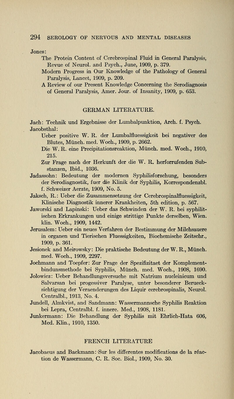 Jones: The Protein Content of Cerebrospinal Fluid in General Paralysis, Revue of Neurol, and Psych., Jime, 1909, p. 379. Modern Progress in Our Knowledge of the Pathology of General Paralysis, Lancet, 1909, p. 209. A Review of our Present Knowledge Concerning the Serodiagnosis of General Paralysis, Amer. Jour, of Insanity, 1909, p. 653. GERMAN LITERATURE. Jach: Technik und Ergebnisse der Lumbalpunktion, Arch. f. Psych. Jacobsthal: Ueber positive W. R. der Lumbalfluessigkeit bei negativer des Blutes, Mtinch. med. Woch., 1909, p. 2662. Die W. R. eine Precipitationsreaktion, Mtinch. med. Woch., 1910, 215. Zur Frage nach der Herkunft der die W. R. herforrufenden Sub- stanzen. Ibid., 1036. Jadassohn: Bedeutung der modemen Syphilisforschving, besonders der Serodiagnostik, fuer die Klinik der Syphihs, Korrespondenzbl. f. Schweizer Aerzte, 1909, No. 5. Jaksch, R.: Ueber die Zusammensetzung der Cerebrospinalfluessigkeit, KHnische Diagnostik innerer Krankheiten, 5th edition, p. 567. Jaworski and Lapinski: Ueber das Schwinden der W. R. bei syphilit- ischen Erkrankungen und einige strittige Punkte derselben, Wien. Min. Woch., 1909, 1442. Jerusalem: Ueber ein neues Verfahren der Bestimmung der Milchsauere in organen vtnd Tierischen Fluessigkeiten, Biochemische Zeitschr., 1909, p. 361. Jesionek and Meirowsky: Die praktische Bedeutung der W. R., Miinch. med. Woch., 1909, 2297. Jochmann and Toepfer: Zur Frage der Spezifizitaet der Komplement- bindimsmethode bei SyphiKs, Munch, med. Woch., 1908, 1690. Jolowicz: Ueber Behandltmgsversuche mit Natrium nucleinicmn und Salvarsan bei progessiver Paralyse, imter besonderer Berueck- sichtigung der Veraenderungen des Liquir cerebrospinaUa, Neurol. Centralbl., 1913, No. 4. JundeU, Ahnkvist, and Sandmann: Wassermannsche Syphihs Reaktion bei Lepra, Centralbl. f. innere. Med., 1908, 1181. Junkermann: Die Behandlung der Syphilis mit Ehrhch-Hata 606, Med. Khn., 1910, 1350. FRENCH LITERATURE Jacobaeus and Backmann: Sur les differentes modifications de la reac- tion de Wassermann, C. R. Soc. Biol., 1909, No. 30.