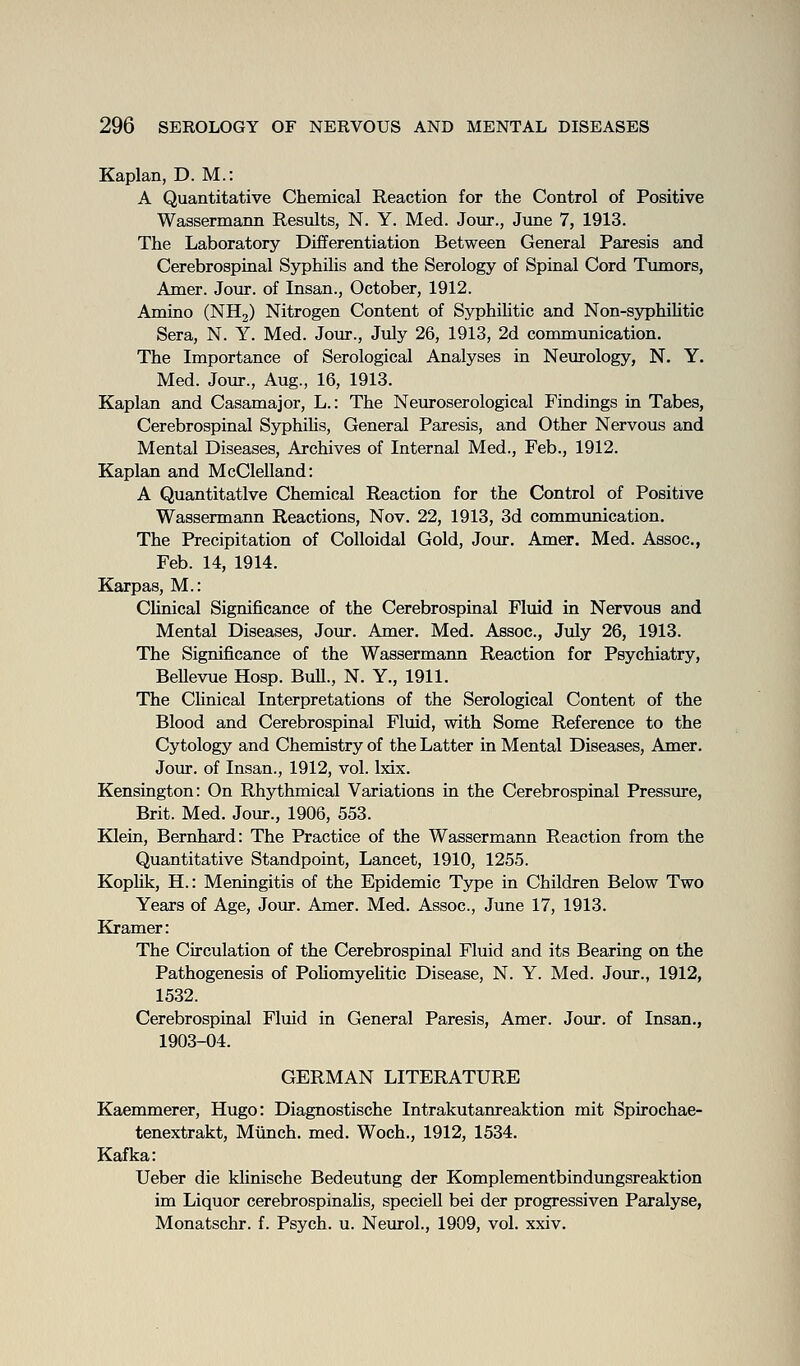 Kaplan, D. M.: A Quantitative Chemical Reaction for the Control of Positive Wassermann Results, N. Y. Med. Jour., June 7, 1913. The Laboratory Differentiation Between General Paresis and Cerebrospinal Syphilis and the Serology of Spinal Cord Tumors, Amer. Jour, of Insan., October, 1912. Amino (NHj) Nitrogen Content of Sj^jhUitic and Non-syphiUtic Sera, N. Y. Med. Jour., July 26, 1913, 2d commimication. The Importance of Serological Analyses in Neurology, N. Y. Med. Jour., Aug., 16, 1913. Kaplan and Casamajor, L.: The Neuroserological Findings in Tabes, Cerebrospinal SyphiMs, General Paresis, and Other Nervous and Mental Diseases, Archives of Internal Med., Feb., 1912. Kaplan and McClelland: A Quantitative Chemical Reaction for the Control of Positive Wassermann Reactions, Nov. 22, 1913, 3d communication. The Precipitation of Colloidal Gold, Jour. Amer. Med. Assoc, Feb. 14, 1914. Karpas, M.: CUnical Significance of the Cerebrospinal Fluid in Nervous and Mental Diseases, Jour. Amer. Med. Assoc, July 26, 1913. The Significance of the Wassermann Reaction for Psychiatry, Bellevue Hosp. BuU., N. Y., 1911. The CUnical Interpretations of the Serological Content of the Blood and Cerebrospinal Fluid, with Some Reference to the Cytology and Chemistry of the Latter in Mental Diseases, Amer. Jour, of Insan., 1912, vol. Ixix. Kensington: On Rhythmical Variations in the Cerebrospinal Pressure, Brit. Med. Jour., 1906, 553. Klein, Bernhard: The Practice of the Wassermann Reaction from the Quantitative Standpoint, Lancet, 1910, 1255. Kophk, H.: Meningitis of the Epidemic Type in Children Below Two Years of Age, Jour. Amer. Med. Assoc, June 17, 1913. Kramer: The Circulation of the Cerebrospinal Fluid and its Bearing on the Pathogenesis of PohomyeHtic Disease, N. Y. Med. Jour., 1912, 1532. Cerebrospinal Fluid in General Paresis, Amer. Jour, of Insan., 1903-04. GERMAN LITERATURE Kaemmerer, Hugo: Diagnostische Intrakutanreaktion mit Spirochae- tenextrakt. Munch, med. Woch., 1912, 1534. Kafka: Ueber die klinische Bedeutung der Komplementbindtmgsreaktion im Liquor cerebrospinalis, speciell bei der progressiven Paralyse, Monatschr. f. Psych, u. Neurol., 1909, vol. xxiv.