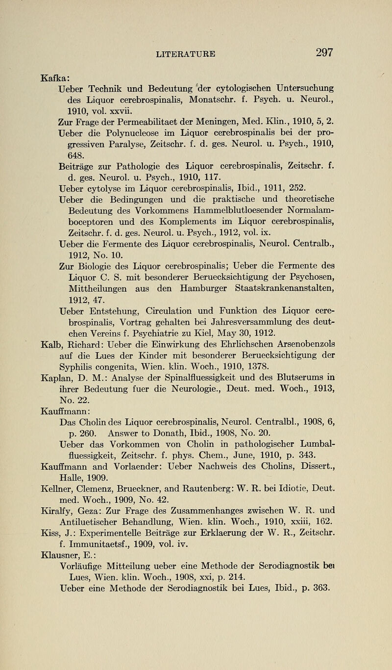 Kafka: Ueber Technik irnd Bedeutung 'der cytologischen Untersuchung des Liquor cerebrospinalis, Monatschr. f. Psych, u. Neurol., 1910, vol. xxvii. Zur Frage der Permeabilitaet der Meningen, Med. Klin., 1910, 5, 2. Ueber die Polynucleose im Liquor cerebrospinalis bei der pro- gressiven Paralyse, Zeitschr. f. d. ges. Neurol, u. Psych., 1910, 648. Beitrage zur Pathologie des Liquor cerebrospinalis, Zeitschr. f. d. ges. Neurol, u. Psych., 1910, 117. Ueber cytolyse im Liquor cerebrospinaHs, Ibid., 1911, 252. Ueber die Bedingungen und die praktische und theoretische Bedeutung des Vorkommens Hammelblutloesender Normalam- boceptoren und des Komplements im Liquor cerebrospinalis, Zeitschr. f. d. ges. Neurol, u. Psych., 1912, vol. ix. Ueber die Fermente des Liquor cerebrospinaHs, Neurol. Centralb., 1912, No. 10. Zur Biologie des Liquor cerebrospinaUs; Ueber die Fermente des Liquor C. S. mit besonderer Beruecksichtigung der Psychosen, Mittheilungen aus den Hamburger Staatskrankenanstalten, 1912, 47. Ueber Entstehung, Circulation imd Funktion des Liquor cere- brospinaUs, Vortrag gehalten bei Jahresversammlimg des deut- chen Vereins f. Psychiatrie zu Kiel, May 30, 1912. Kalb, Richard: Ueber die Einwirkung des Ehrhchschen Arsenobenzols auf die Lues der Kinder mit besonderer Beruecksichtigung der Syphihs congenita, Wien. klin. Woch., 1910, 1378. Kaplan, D. M.: Analyse der Spinalfluessigkeit und des Blutserums in ihrer Bedeutung fuer die Neurologie., Deut. med. Woch., 1913, No. 22. Kauffmann: Das Cholindes Liquor cerebrospinaUs, Neurol. Centralbl., 1908, 6, p. 260. Answer to Donath, Ibid., 1908, No. 20. Ueber das Vorkommen von Cholin in pathologischer Lmnbal- fluessigkeit, Zeitschr. f. phys. Chem., June, 1910, p. 343. Kauffmann and Vorlaender: Ueber Nachweis des Cholins, Dissert., HaUe, 1909. Kellner, Clemenz, Brueckner, and Rautenberg: W. R. bei Idiotie, Deut. med. Woch., 1909, No. 42. Kiralfy, Geza: Zur Frage des Zusammenhanges zwischen W. R. und Antiluetischer Behandlung, Wien. kUn. Woch., 1910, xxiii, 162. Kiss, J.: ExperimenteUe Beitrage zur Erklaerung der W. R., Zeitschr. f. Immunitaetsf., 1909, vol. iv. Klausner, E.: Vorlaufige Mitteilung ueber eine Methode der Serodiagnostik bei Lues, Wien. klin. Woch., 1908, xxi, p. 214. Ueber eine Methode der Serodiagnostik bei Lues, Ibid., p. 363.