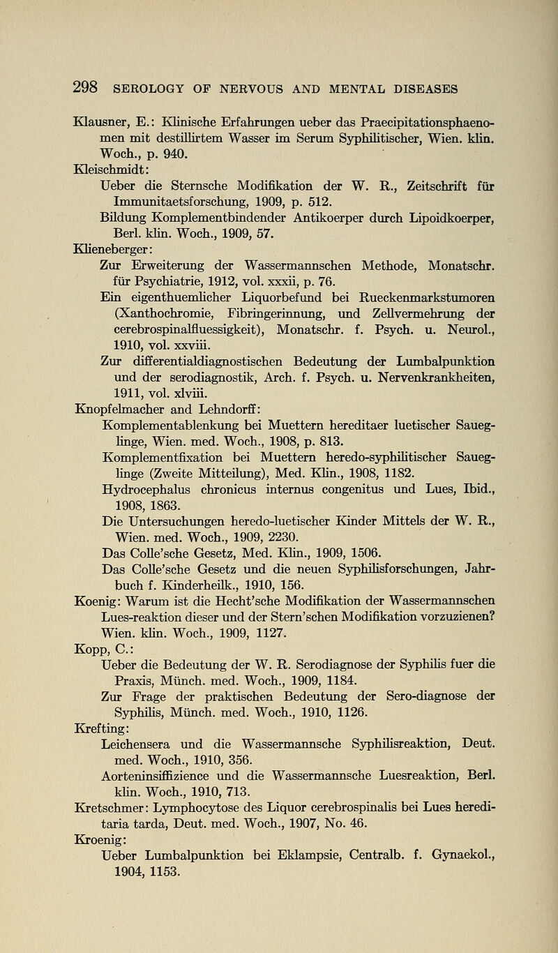 Klausner, E.: Klinische Erfahrungen ueber das Praecipitationsphaeno- men mit destillirtem Wasser im Serum Syphilitischer, Wien. klin. Woch., p. 940. Kleischmidt: Ueber die Sternsche Modifikation der W. R., Zeitschrift fur Immunitaetsforschung, 1909, p. 512. Bildung Komplementbindender Antikoerper durch Lipoidkoerper, Berl. klin. Woch., 1909, 57. Klieneberger: Zur Erweiterung der Wassermannschen Methode, Monatschr. fiir Psychiatric, 1912, vol. xxxii, p. 76. Ein eigenthuemhcher Liquorbefimd bei Rueckenmarkstumoren (Xanthochromie, Fibringerinnung, und Zellvermehrung der cerebrospinalfluessigkeit), Monatschr. f. Psych, u. Neurol., 1910, vol. xxviii. Zur differentialdiagnostischen Bedeutung der Lumbalpunktion und der serodiagnostik. Arch. f. Psych, u. Nervenkrankheiten, 1911, vol. xlviii. Knopfelmacher and Lehndorff: Komplementablenkung bei Muettern hereditaer luetischer Saueg- hnge, Wien. med. Woch., 1908, p. 813. Komplementfixation bei Muettern heredo-syphilitischer Saueg- linge (Zweite Mitteilung), Med. KUn., 1908, 1182. Hydrocephalus chronicus intemus congenitus und Lues, Ibid., 1908, 1863. Die Untersuchungen heredo-luetischer Kinder Mittels der W. R., Wien. med. Woch., 1909, 2230. Das Colle'sche Gesetz, Med. Khn., 1909, 1506. Das Colle'sche Gesetz und die neuen Syphihsforschungen, Jahr- buch f. Kinderheilk., 1910, 156. Koenig: Warum ist die Hecht'sche Modifikation der Wassermannschen Lues-reaktion dieser und der Stern'schen Modifikation vorzuzienen? Wien. khn. Woch., 1909, 1127. Kopp, C: Ueber die Bedeutung der W. R. Serodiagnose der Syphihs fuer die Praxis, Mlinch. med. Woch., 1909, 1184. Zur Frage der praktischen Bedeutimg der Sero-diagnose der Syphihs, Miinch. med. Woch., 1910, 1126. Krefting: Leichensera und die Wassermannsche SyphUisreaktion, Deut. med. Woch., 1910, 356. AorteninsiflBzience und die Wassermannsche Luesreaktion, Berl. khn. Woch., 1910, 713. Kretschmer: Lymphocytose des Liquor cerebrospiaahs bei Lues heredi- taria tarda, Deut. med. Woch., 1907, No. 46. Kroenig: Ueber Lumbalpimktion bei Eklampsie, Centralb. f. GjTiaekol., 1904, 1153.