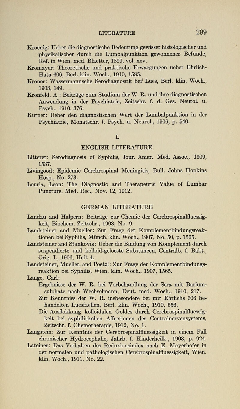 Kroenig: Ueber die diagnostische Bedeutung gewisser histologischer und physikalischer durch die Lumbalpunktion gewonnener Befimde, Ref. in Wien. med. Blaetter, 1899, vol. xxv. Kromayer: Theoretische xind praktische Erwaegungen ueber Ehrlich- Hata 606, Berl. klin. Woch., 1910, 1585. Kroner: Wassermannsche Serodiagnostik bei' Lues, Berl. klin. Woch., 1908, 149. Kronfeld, A.: Beitrage zum Studium der W. R. und ihre diagnostischen Anwendung in der Psychiatrie, Zeitschr. f. d. Ges. Neurol, u. Psych., 1910, 376. Kutner: Ueber den diagnostischen Wert der Lumbalpunktion in der Psychiatrie, Monatschr. f. Psych, u. Neurol., 1906, p. 540. L ENGLISH LITERATURE Litterer: Serodiagnosis of Syphihs, Jour. Amer, Med. Assoc, 1909, 1537. Livingood: Epidemic Cerebrospinal Meningitis, Bull. Johns Hopkins Hosp., No. 273. Louria, Leon: The Diagnostic and Therapeutic Value of Lumbar Puncture, Med. Rec, Nov. 12, 1912. GERMAN LITERATURE Landau and Halpem: Beitrage zur Chemie der Cerebrospinalfluessig- keit, Biochem. Zeitschr., 1908, No. 9. Landsteiner and Mueller: Zur Frage der Komplementbindungsreak- tionen bei Syphihs, Miinch. klin. Woch., 1907, No. 50, p. 1565. Landsteiner and Stankoviz: Ueber die Bindung von Komplement durch suspendierte und kolloid-geloeste Substancen, Centralb. f. Bakt., Orig. I., 1906, Heft 4. Landsteiner, Mueller, and Poetzl: Zur Frage der Komplementbindungs- reaktion bei Syphihs, Wien. klin. Woch., 1907, 1565. Lange, Carl: Ergebnisse der W. R. bei Vorbehandlung der Sera mit Barium- sulphate nach Wechselmann, Deut. med. Woch., 1910, 217. Zur Kenntniss der W. R. insbesondere bei mit Ehrhchs 606 be- handelten Luesfaellen, Berl. khn. Woch., 1910, 656. Die Ausflokkung koUoidalen Goldes durch Cerebrospinalfluessig- keit bei syphihtischen Affectionen des Centrahiervensystems, Zeitschr, f. Chemotherapie, 1912, No. 1. Langstein: Zur Kenntnis der Cerebrospinalfluessigkeit in einem Fall chronischer Hydrocephahe, Jahrb. f. KinderheUk., 1903, p. 924. Lateiner: Das Verhalten des Reduxionsindex nach E. Mayerhofer in der normalen und pathologischen Cerebrospinalfluessigkeit, Wien. khn. Woch., 1911, No. 22.