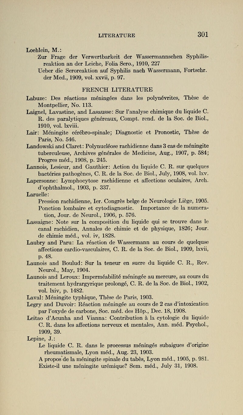 Loehlein, M.: Zur Frage der Verwertbarkeit der Wassermannschen Syphilis- reaktion an der Leiche, Folia Sero., 1910, 227 Ueber die Seroreaktion auf Syphilis nach Wassermann, Fortschr. der Med., 1909, vol. xxvii, p. 97. FRENCH LITERATURE Labuze: Des reactions mening^es dans les polyn6vrites, These de Montpellier, No. 113. Laignel, Lavastine, and Lasausse: Sur 1'analyse chimique du liquide C. R. des paralytiques genereaux, Compt. rend, de la Soc. de Biol., 1910, vol. Ixviii. Lair: Meningite cerebro-spinale; Diagnostic et Pronostic, Thfese de Paris, No. 546. Landowski and Claret: PolynucMose rachidienne dans 3 cas de meningite tuberculeuse. Archives generates de Medicine, Aug., 1907, p. 584; Progres med., 1908, p. 245. Lannois, Lesiein-, and Gauthier: Action du liquide C. R. sur quelques bacteries pathogenes, C. R. de la Soc. de Biol., Juty, 1908, vol. Ixv. Lapersonne: Lymphocytose rachidienne et affections oculaires, Arch. d'ophthalmol., 1903, p. 337. Laruelle: Pression rachidienne, ler. Congres beige de Neurologic Liege, 1905. Ponction lombaire et cytodiagnostic. Importance de la numera- tion, Jour, de Neurol., 1906, p. 576. Lassaigne: Note sur la composition du liquide qui se trouve dans le canal rachidien, Annales de chimie et de physique, 1826; Jour. de chimie med., vol. iv, 1828. Laubry and Paru: La reaction de Wassermann au cours de quelquse affections cardio-vasculaires, C. R. de la Soc. de Biol., 1909, Ixvii, p. 48. Launois and Boulud: Sur la teneur en sucre du Uquide C. R., Rev. Neurol., May, 1904. Launois and Leroux: Impermeability meningee au mercure, au cours du traitement hydrargyrique prolonge, C. R. de la Soc. de Biol., 1902, vol. Ixiv, p. 1482. Laval: Meningite typhique, These de Paris, 1903. Legry and Duvoir: Reaction meningee au cours de 2 cas d'intoxication par I'oxyde de carbone, Soc. med. des Hop., Dec. 18, 1908. Leitao d'Acunha and Vianna: Contribution a la cytologic du hquide C. R. dans les affections nerveux et mentales, Ann. med. Psychol., 1909, 39. Lepine, J.: Le hquide C. R. dans le processus meninges subaigues d'origine rheumatismale, Lyon med., Aug. 23, 1903. A propos de la meningite spinale du tab^s, Lyon med., 1905, p. 981. Existe-il une meningite uremique? Sem. med., July 31, 1908.