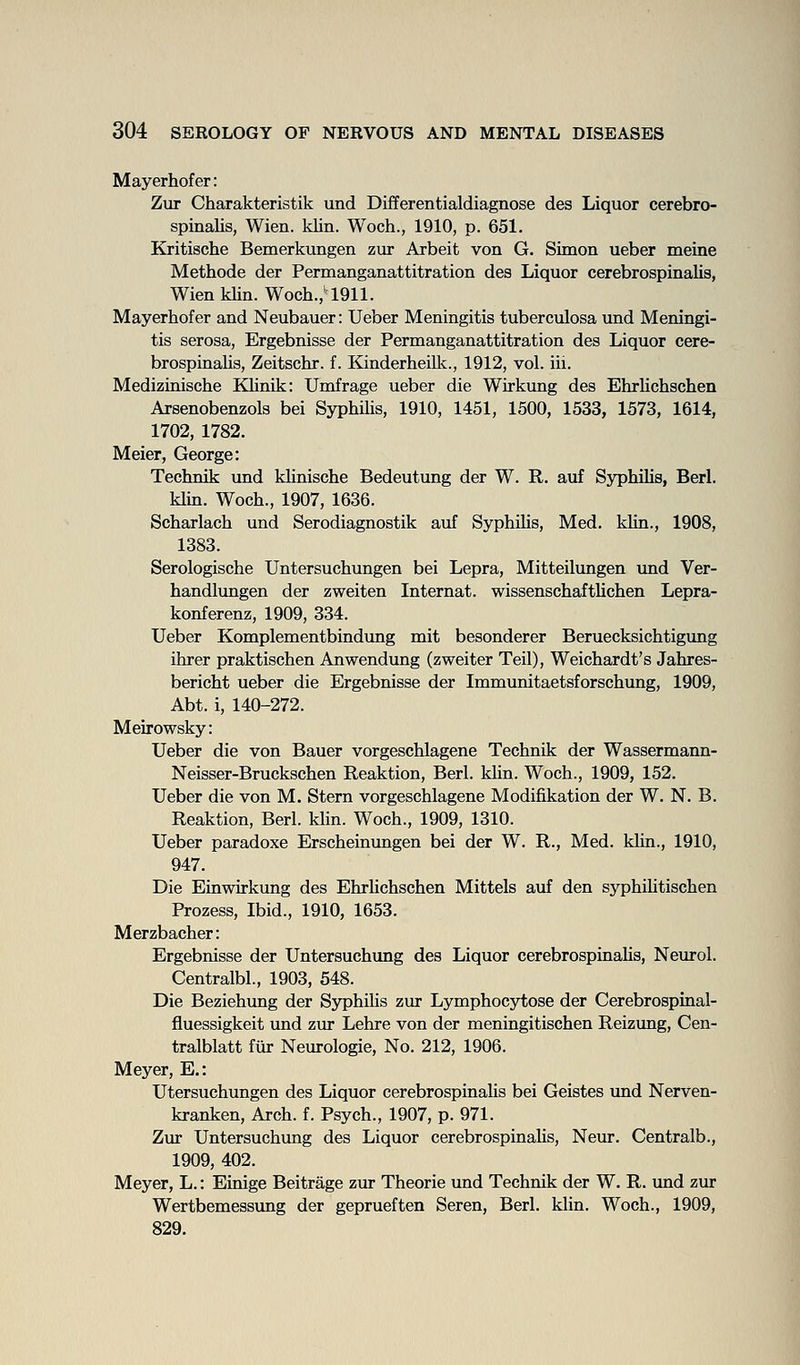 Mayerhofer: Zur Charakteristik und Differentialdiagnose des Liquor cerebro- spinalis, Wien. klin. Woch., 1910, p. 651. Kritische Bemerkungen zur Arbeit von G. Simon ueber meine Methode der Permanganattitration des Liquor cerebrospinalis, WienkUn. Woch.,'1911. Mayerhofer and Neubauer: Ueber Meningitis tuberculosa und Meningi- tis serosa, Ergebnisse der Permanganattitration des Liquor cere- brospinaUs, Zeitschr. f. Kinderheilk., 1912, vol. iii. Medizinische Klinik: Umfrage ueber die Wirkung des Ehrhchschen Arsenobenzols bei Syphilis, 1910, 1451, 1500, 1533, 1573, 1614, 1702, 1782. Meier, George: Technik und khnische Bedeutung der W. R. auf Syphilis, Berl. klin. Woch., 1907, 1636. Scharlach und Serodiagnostik auf Syphilis, Med. kUn., 1908, 1383. Serologische Untersuchungen bei Lepra, Mitteilungen imd Ver- handlungen der zweiten Internat. wissenschaftUchen Lepra- konferenz, 1909, 334. Ueber Komplementbindxmg mit besonderer Beruecksichtigimg ihrer praktischen Anwendung (zweiter Teil), Weichardt's Jahres- bericht ueber die Ergebnisse der Immunitaetsforschung, 1909, Abt. i, 140-272. Meirowsky: Ueber die von Bauer vorgeschlagene Technik der Wassermann- Neisser-Bruckschen Reaktion, Berl. kUn. Woch., 1909, 152. Ueber die von M. Stern vorgeschlagene Modifikation der W. N. B. Reaktion, Berl. klin. Woch., 1909, 1310. Ueber paradoxe Erscheinungen bei der W. R., Med. klin., 1910, 947. Die Einwirkung des Ehrhchschen Mittels auf den syphihtischen Prozess, Ibid., 1910, 1653. Merzbacher: Ergebnisse der Untersuchung des Liquor cerebrospinahs, Neurol. Centralbl., 1903, 548. Die Beziehung der SyphiHs zur Lymphocytose der Cerebrospinal- fluessigkeit und zur Lehre von der meningitischen Reizung, Cen- tralblatt fiir Neurologie, No. 212, 1906. Meyer, E,: Utersuchungen des Liquor cerebrospinahs bei Geistes und Nerven- kranken. Arch. f. Psych., 1907, p. 971. Zur Untersuchung des Liquor cerebrospinahs, Neur. Centralb., 1909, 402. Meyer, L.: Einige Beitrage zur Theorie und Techmk der W. R. und zur Wertbemessimg der geprueften Seren, Berl. klin. Woch., 1909, 829.