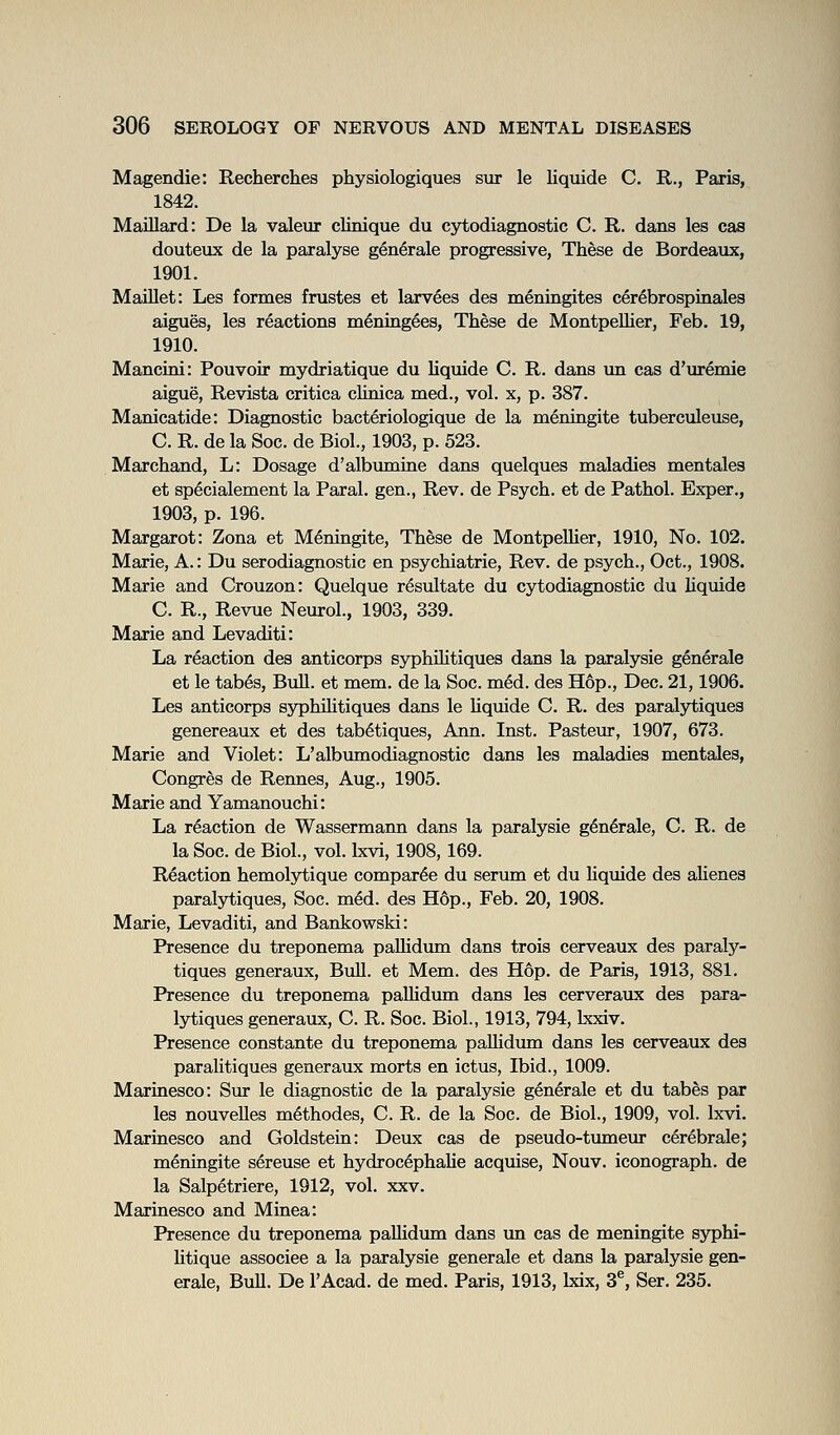 Magendie: Recherches physiologiques sur le liquide C. R., Paris, 1842. Maillard: De la valeur clinique du cytodiagnostic C. R. dans les cas douteux de la paralyse generale progressive, These de Bordeaux, 1901. MaUlet: Les formes frustes et larv6es des meningites c4rebrospinales aigues, les reactions m^ningees. These de MontpeUier, Feb. 19, 1910. Mancini: Pouvoir mydriatique du Uquide C. R. dans \m cas d'uremie aigue, Revista critica cUnica med., vol. x, p. 387. Manicatide: Diagnostic bacteriologique de la meningite tuberculeuse, C. R. de la See. de Biol., 1903, p. 523. Marchand, L: Dosage d'albumine dans quelques maladies mentales et sp^cialement la Paral. gen., Rev. de Psych, et de Pathol. Exper., 1903, p. 196. Margaret: Zona et Meningite, These de MontpeUier, 1910, No. 102. Marie, A.: Du serodiagnostic en psychiatrie, Rev. de psych., Oct., 1908. Marie and Crouzon: Quelque resultate du cytodiagnostic du liquide C. R., Revue Neurol., 1903, 339. Marie and Levaditi: La reaction des anticorps syphiHtiques dans la paralysie generale et le tabes. Bull, et mem. de la Soc. m6d. des Hop., Dec. 21,1906. Les anticorps syphUitiques dans le liquide C. R. des paralytiques genereaux et des tab^tiques, Ann. Inst. Pasteur, 1907, 673. Marie and Violet: L'albmnodiagnostic dans les maladies mentales, Congres de Rennes, Aug., 1905. Marie and Yamanouchi: La reaction de Wassermann dans la paralysie g^n^rale, C. R. de la Soc. de Biol., vol. Ixvi, 1908,169. Reaction hemolytique compar6e du serum et du hquide des alienes paralytiques, Soc. m4d. des Hop., Feb. 20, 1908. Marie, Levaditi, and Bankowski: Presence du treponema paUidum dans trois cerveaux des paraly- tiques generaux, Bull, et Mem. des H6p. de Paris, 1913, 881. Presence du treponema paUidum dans les cerveraux des para- lytiques generaux, C. R. Soc. Biol., 1913, 794, Lxxiv. Presence constante du treponema paUidimi dans les cerveaux des paralitiques generaux morts en ictus, Ibid., 1009. Marinesco: Sur le diagnostic de la paralysie generale et du tabes par les nouveUes m^thodes, C. R. de la Soc. de Biol., 1909, vol. Ixvi. Marinesco and Goldstein: Deux cas de pseudo-tumeur cerebrale; meningite s^reuse et hydroc^phaUe acquise, Nouv. iconograph. de la Salpetriere, 1912, vol. xxv. Marinesco and Minea: Presence du treponema paUidum dans un cas de meningite syphi- Utique associee a la paralysie generale et dans la paralysie gen- erale, BuU. De I'Acad. de med. Paris, 1913, bdx, 3®, Ser. 235.