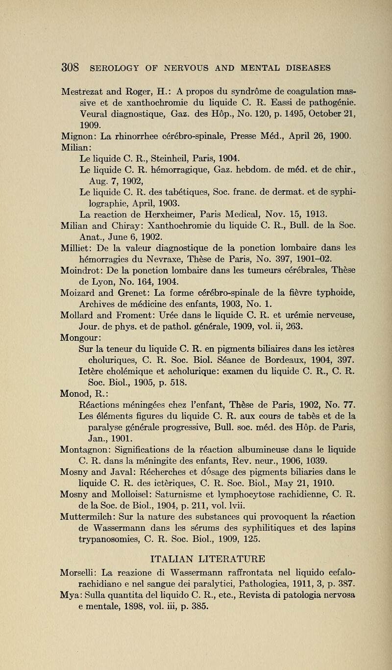 Mestrezat and Roger, H.: A propos du syndrome de coagulation mas- sive et de xanthochromie du liquide C. R. Eassi de pathogenic. Veural diagnostique, Gaz. des Hop., No. 120, p. 1495, October 21, 1909. Mignon: La rhinorrhee cerebro-spinale, Presse M4d., April 26, 1900. Milian: Le liquide C. R., Steinheil, Paris, 1904. Le Hquide C. R. hemorragique, Gaz. hebdom. de m6d. et de chir., Aug. 7, 1902, Le liquide C. R. des tab^tiques, Soc. franc, de dermat. et de syphi- lographie, April, 1903. La reaction de Herxheimer, Paris Medical, Nov. 15, 1913. Milian and Chiray: Xanthochromie du Uquide C. R., BuU. de la Soc. Anat., June 6, 1902. MUliet: De la valeur diagnostique de la ponction lombaire dans les h^morragies du Nevraxe, These de Paris, No. 397, 1901-02. Moindrot: De la ponction lombaire dans les tumeurs cerebrales, These de Lyon, No. 164, 1904. Moizard and Grenet: La forme c6r6bro-spinale de la fi^vre typhoide, Archives de medicine des enfants, 1903, No. 1. Mollard and Froment: Ur^e dans le liquide C. R. et uremic nerveuse, Jour, de phya. et de pathol. g6n6rale, 1909, vol. ii, 263. Mongour: Sur la teneur du Uquide C. R. en pigments biUaires dans les icteres choluriques, C. R. Soc. Biol. Stance de Bordeaux, 1904, 397. Ictere chol^mique et acholurique: examen du hquide C. R., C. R. Soc. Biol., 1905, p. 618. Monod, R.: Reactions mening^es chez I'enfant, Thdse de Paris, 1902, No. 77. Les 616ments figures du hquide C. R. aux cours de tab&s et de la paralyse generale progressive. Bull. soc. m6d. des Hop. de Paris, Jan., 1901. Montagnon: Significations de la reaction albumineuse dans le hquide C. R. dans la meningite des enfants. Rev. neur., 1906, 1039. Mosny and Javal: Recherches et dosage des pigments bUiaries dans le hquide C. R. des icteriques, C. R. Soc. Biol., May 21, 1910. Mosny and MoUoisel: Saturnisme et lymphocytose rachidienne, C. R. de la Soc. de Biol., 1904, p. 211, vol. Ivii. Muttermilch: Sur la nature des substances qui provoquent la reaction de Wassermann dans les serums des syphihtiques et des lapins trjrpanosomies, C. R. Soc. Biol., 1909, 125. ITALIAN LITERATURE Morselh: La reazione di Wassermann raffrontata nel hquido cefalo- rachidiano e nel sangue dei paralytici, Pathologica, 1911, 3, p. 387. Mya: Sulla quantita del hquido C. R., etc., Revista di patologia nervosa e mentale, 1898, vol. in, p. 385.