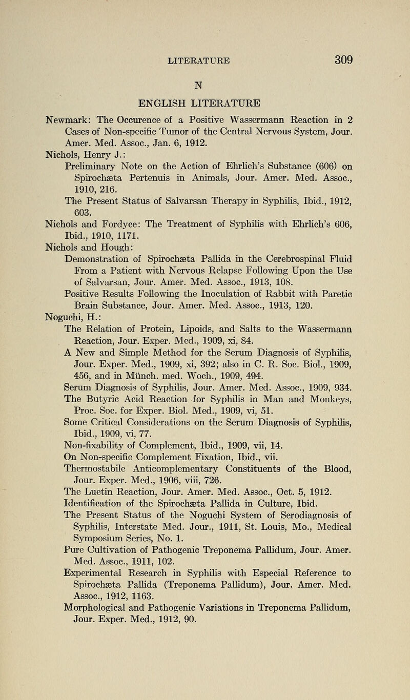 N ENGLISH LITERATURE Newmark: The Occurence of a Positive Wassermann Reaction in 2 Cases of Non-specific Tumor of the Central Nervous System, Jour. Amer. Med. Assoc, Jan. 6, 1912. Nichols, Henry J.: Preliminary Note on the Action of EhrUch's Substance (606) on Spirochseta Pertenuis in Animals, Jour. Amer. Med. Assoc, 1910, 216. The Present Status of Salvarsan Therapy in SyphiHs, Ibid., 1912, 603. Nichols and Fordyce: The Treatment of Syphilis with Ehrlich's 606, Ibid., 1910, 1171. Nichols and Hough: Demonstration of Spirochseta Pallida in the Cerebrospinal Fluid From a Patient with Nervous Relapse Following Upon the Use of Salvarsan, Jour. Amer. Med. Assoc, 1913, 108. Positive Results Following the Inoculation of Rabbit with Paretic Brain Substance, Jour. Amer. Med. Assoc, 1913, 120. Noguchi, H.: The Relation of Protein, Lipoids, and Salts to the Wassermann Reaction, Join*. Exper. Med., 1909, xi, 84. A New and Simple Method for the Serum Diagnosis of Syphilis, Jour. Exper. Med., 1909, xi, 392; also in C. R. Soc. Biol., 1909, 456, and in Mtinch. med. Woch., 1909, 494. Serum Diagnosis of SyphUis, Jour. Amer. Med. Assoc, 1909, 934. The Butjrric Acid Reaction for Syphilis in Man and Monkeys, Proc Soc. for Exper. Biol. Med., 1909, vi, 51. Some Critical Considerations on the Serum Diagnosis of SyphUis, Ibid., 1909, vi, 77. Non-fixabUity of Complement, Ibid., 1909, vii, 14, On Non-specific Complement Fixation, Ibid., vii. Thermostabile Anticomplementary Constituents of the Blood, Jour. Exper. Med., 1906, viii, 726. The Luetin Reaction, Jour. Amer. Med. Assoc, Oct. 5, 1912. Identification of the Spirochseta PaUida in Cultm-e, Ibid. The Present Status of the Noguchi System of Serodiagnosis of Syphilis, Interstate Med. Jour., 1911, St. Louis, Mo., Medical Symposium Series, No. 1. Pure Cultivation of Pathogenic Treponema PaUidum, Jour. Amer. Med. Assoc, 1911, 102. Experimental Research in SyphiHs with Especial Reference to Spirochseta Palhda (Treponema PaUidum), Jour. Amer. Med. Assoc, 1912, 1163. Morphological and Pathogenic Variations in Treponema Pallidum, Jour. Exper. Med., 1912, 90.