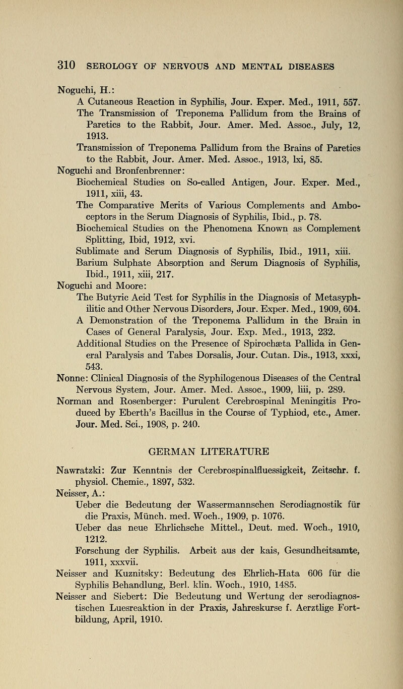 Noguchi, H.: A Cutaneous Reaction in Syphilis, Jour. Exper. Med., 1911, 557. The Transmission of Treponema Pallidum from the Brains of Paretics to the Rabbit, Jour. Amer. Med. Assoc, July, 12, 1913. Transmission of Treponema PaUidum from the Brains of Paretics to the Rabbit, Jour. Amer. Med. Assoc, 1913, Ixi, 85. Noguchi and Bronfenbrenner: Biochemical Studies on So-called Antigen, Jour. Exper. Med., 1911, xiii, 43. The Comparative Merits of Various Complements and Ambo- ceptors in the Serum Diagnosis of SyphiUs, Ibid., p. 78. Biochemical Studies on the Phenomena Known as Complement Sphttmg, Ibid, 1912, xvi. Sublimate and Serum Diagnosis of Syphihs, Ibid., 1911, xiii. Barium Sulphate Absorption and Serum Diagnosis of Syphilis, Ibid., 1911, xiii, 217. Noguchi and Moore: The Butyric Acid Test for Syphihs in the Diagnosis of Metasyph- iHtic and Other Nervous Disorders, Join-. Exper. Med., 1909, 604. A Demonstration of the Treponema PalHdum in the Brain in Cases of General Paralysis, Jour. Exp. Med., 1913, 232. Additional Studies on the Presence of Spirochseta PaUida in Gen- eral Paralysis and Tabes Dorsahs, Jour. Cutan. Dis., 1913, xxxi, 543. Nonne: Chnical Diagnosis of the SyphUogenous Diseases of the Central Nervous System, Jour. Amer. Med. Assoc, 1909, Hii, p. 289. Norman and Rosenberger: Purulent Cerebrospinal Meningitis Pro- duced by Eberth's Bacillus in the Course of Typhiod, etc., Amer. Jour. Med. Sci., 1908, p. 240. GERMAN LITERATURE Nawratzki: Zur Kenntnis der Cerebrospinalfluessigkeit, Zeitschr. f. physiol. Chemie., 1897, 532, Neisser, A.: Ueber die Bedeutung der Wassermannschen Serodiagnostik fiir die Praxis, Munch, med. Woch., 1909, p. 1076. Ueber das neue Ehrhchsche Mittel., Deut. med. Woch., 1910, 1212. Forschung der Syphilis. Arbeit aus der kais, Gesundheitsamte, 1911, xxxvii. Neisser and Kuznitsky: Bedeutung des Ehrlich-Hata 606 ftir die Syphilis Behandlung, Berl. klin. Woch., 1910, 1485. Neisser and Siebert: Die Bedeutung und Wertung der serodiagnos- tischen Luesreaktion in der Praxis, Jahreskurse f. Aerzthge Fort- bildung, AprU, 1910.