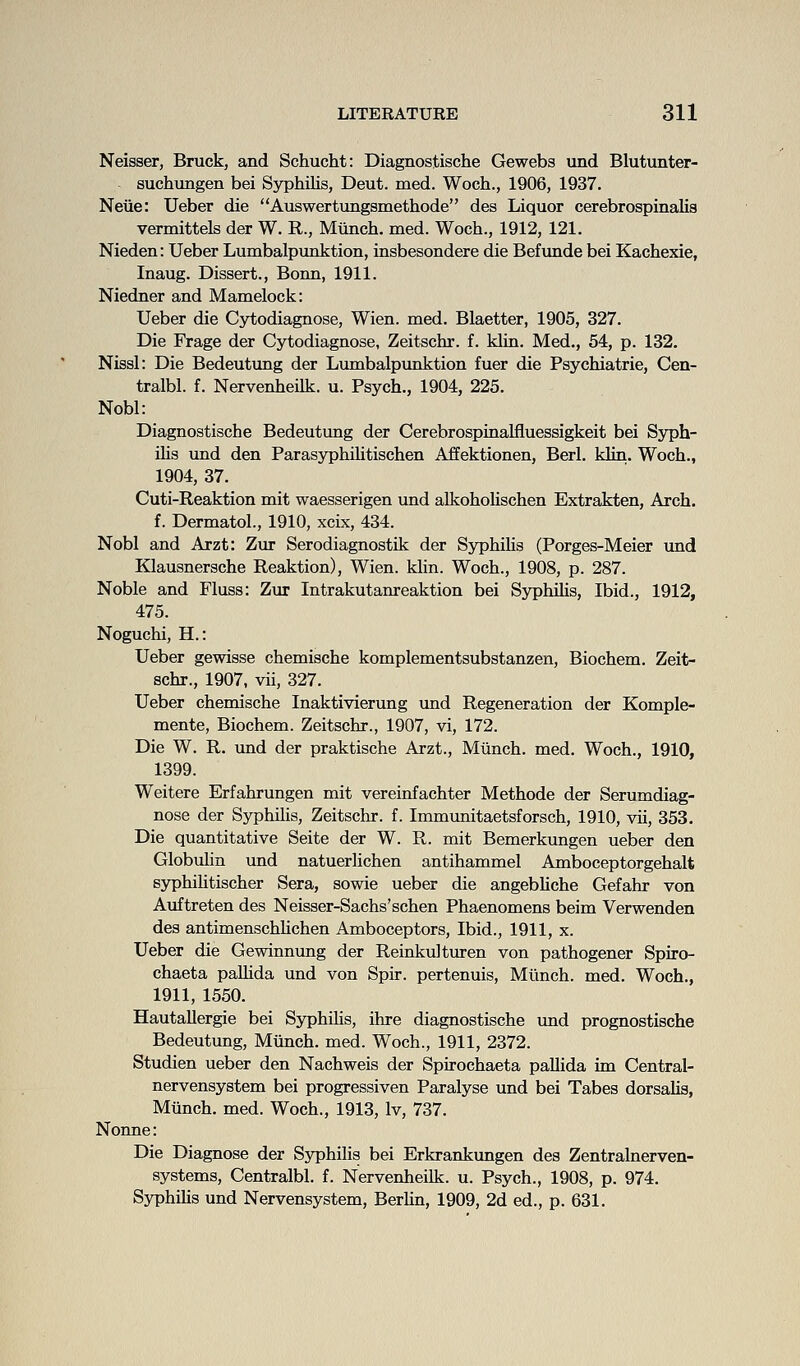 Neisser, Bruck, and Schucht: Diagnostische Gewebs und Blutunter- suchungen bei Syphilis, Deut. med. Woch., 1906, 1937, Neue: Ueber die Auswertungsmethode des Liquor cerebrospinalia vermittels der W. R., Miinch. med. Woch., 1912, 121. Nieden: Ueber Lumbalpunktion, insbesondere die Befunde bei Kachexie, Inaug. Dissert., Bonn, 1911. Niedner and Mamelock: Ueber die Cjrtodiagnose, Wien. med. Blaetter, 1905, 327. Die Frage der Cytodiagnose, Zeitschr. f. klin. Med., 64, p. 132. Nissl: Die Bedeutimg der Lumbalpunktion fuer die Psychiatrie, Cen- tralbl. f. Nervenheilk. u. Psych., 1904, 225. Nobl: Diagnostische Bedeutung der Cerebrospinalfluessigkeit bei Syph- ilis und den Parasyphilitischen Affektionen, Berl. klin. Woch., 1904, 37. Cuti-Reaktion mit waesserigen und alkohoUschen Extrakten, Arch, f. Dermatol., 1910, xcix, 434. Nobl and Arzt: Zur Serodiagnostik der SyphiKs (Porges-Meier tmd Klausnersche Reaktion), Wien. klin. Woch., 1908, p. 287. Noble and Fluss: Zur Intrakutanreaktion bei Syphihs, Ibid., 1912, 475. Noguchi, H.: Ueber gewisse chemische komplementsubstanzen, Biochem. Zeit- schr., 1907, vii, 327. Ueber chemische Inaktivierung und Regeneration der Komple- mente, Biochem. Zeitschr., 1907, vi, 172. Die W. R. und der praktische Arzt., Miinch. med. Woch., 1910, 1399. Weitere Erfahrungen mit vereinfachter Methode der Serumdiag- nose der Syphilis, Zeitschr. f. Immvmitaetsforsch, 1910, vii, 353. Die quantitative Seite der W. R. mit Bemerkungen ueber den Globulin und natuerHchen antihammel Amboceptorgehalt syphihtischer Sera, sowie ueber die angebliche Gefahr von Auftreten des Neisser-Sachs'schen Phaenomens beim Verwenden des antimenschUchen Amboceptors, Ibid., 1911, x. Ueber die Gewinnung der Reinkultm-en von pathogener Spiro- chaeta palhda und von Spir. pertenuis, Miinch. med. Woch., 1911, 1550. Hautallergie bei Syphilis, ihre diagnostische und prognostische Bedeutung, Miinch. med. Woch., 1911, 2372. Studien ueber den Nachweis der Spirochaeta pallida im Central- nervensystem bei progressiven Paralyse und bei Tabes dorsalis, Miinch. med. Woch., 1913, Iv, 737. Nonne: Die Diagnose der Syphilis bei Erkrankungen des Zentralnerven- systems, Centralbl. f. Nervenheilk. u. Psych., 1908, p. 974. Syphilis und Nervensystem, Berlin, 1909, 2d ed., p. 631.