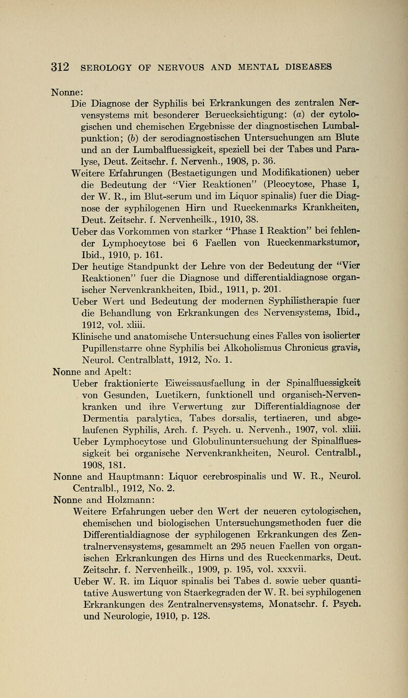Nonne: Die Diagnose der Syphilis bei Erkrankungen des zentralen Ner- vensystems mit besonderer Beruecksichtigung: (a) der cytolo- gischen und chemischen Ergebnisse der diagnostischen Lumbal- punktion; (6) der serodiagnostischen Untersuchungen am Blute und an der Lumbalfluessigkeit, speziell bei der Tabes und Para- lyse, Deut. Zeitschr. f. Nervenh., 1908, p. 36. Weitere Erfahrungen (Bestaetigungen und Modifikationen) ueber die Bedeutung der Vier Reaktionen (Pleocytose, Phase I, der W. R., im Blut-serum und im Liquor spinalis) fuer die Diag- nose der syphilogenen Hirn und Rueckenmarks Kfankheiten, Deut. Zeitschr. f. Nervenheilk., 1910, 38. Ueber das Vorkommen von starker Phase I Reaktion bei fehlen- der Lymphocytose bei 6 Faellen von Rueckemnarkstumor, Ibid., 1910, p. 161. Der heutige Standpunkt der Lehre von der Bedeutung der Vier Reaktionen fuer die Diagnose und differentialdiagnose organ- ischer Nervenkrankheiten, Ibid., 1911, p. 201. Ueber Wert und Bedeutung der modernen Syphilistherapie fuer die Behandlung von Erkrankungen des Nervensystems, Ibid., 1912, vol. xhii. Klinische und anatomische Untersuchung eines Falles von isoHerter Pupillenstarre ohne Syphilis bei AlkohoUsmus Chronicus gravis, Neurol. Centralblatt, 1912, No. 1. Nonne and Apelt: Ueber fraktionierte Eiweissausfaellung in der Spinalfiuessigkeit von Gesunden, Luetikern, funktionell und organisch-Nerven- kranken und ihre Verwertung zur Differentialdiagnose der Dermentia paralytica. Tabes dorsalis, tertiaeren, und abge- laufenen Syphilis, Arch. f. Psych, u. Nervenh., 1907, vol. xliii. Ueber Lymphocytose und Globulinuntersuchung der Spinalfiues- sigkeit bei organische Nervenkrankheiten, Neurol. Centralbl., 1908, 181. Nonne and Hauptmann: Liquor cerebrospinalis und W. R., Neurol. Centralbl., 1912, No. 2. Nonne and Holzmann: Weitere Erfahrungen ueber den Wert der neueren cytologischen, chemischen und biologischen Untersuchimgsmethoden fuer die Differentialdiagnose der syphilogenen Erkrankvmgen des Zen- tralnervensystems, gesammelt an 295 neuen Faellen von organ- ischen Erkrankungen des Hirns und des Rueckenmarks, Deut. Zeitschr. f. Nervenheilk., 1909, p. 195, vol. xxxvii. Ueber W. R. im Liquor spinaHs bei Tabes d. sowie ueber quanti- tative Auswertung von Staerkegraden der W. R. bei syphilogenen Erkrankungen des Zentralnervensystems, Monatschr. f. Psych, und Neurologie, 1910, p. 128.