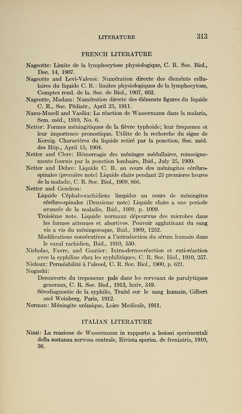 FRENCH LITERATURE Nageotte: Limite de la lymphocytose physiologique, C. R. Soc. Biol., Dec. 14, 1907. Nageotte and Levi-Valensi: Numeration directe des elements cellu- laires du liquide C. R.: limites physiologiques de la lymphocytose, Comptes rend, de la. Soc. de Biol., 1907, 603. Nageotte, Madam: Nimi^ration directe des Elements figures du liquide C. R., Soc. Pediatr., AprU 25, 1911. Nanu-Musell and Vasiliu: La reaction de Wassermann dans la malaria, Sem. med., 1910, No. 6. Netter: Formes meningitiques de la fievre t5rphoide; leur frequence et leur importence pronostique. Utilite de la recherche du signe de Kernig. Characteres du Uqxiide retire par la ponction, Soc. med. des Hop., April 15, 1904. Netter and Clerc: Hemorragie des meninges medullaires, reinseigne- ments fournis par la ponction lombaire. Ibid., July 25, 1900. Netter and Debre: Liquide C. R. au cours des meningites cerebro- spinales (premiere note) Liquide clairs pendant 23 premieres heures de la maladie, C. R. Soc. Biol., 1909, 866. Netter and Gendron: Liquide C^phalo-rachidiens limpides au cours de meningites cerebro-spinales (Deuxieme note) Liquide clairs a une periode avancee de la maladie, Ibid., 1909, p. 1009. Troisieme note. Liquide normaux depourvus des microbes dans les formes attenues et abortives. Pouvoir agglutinant du sang vis a vis du meningocoque. Ibid., 1909, 1252. Modifications consecutives a I'introduction du serimi humain dans le canal rachidien. Ibid., 1910, 550. Nicholas, Favre, and Gautier: Intra-dermo-reaction et cuti-reaction avec la syphiline chez les syphilitiques, C. R. Soc. Biol., 1910, 257. Nicloux: Permeabilite a I'alcool, C. R. Soc. Biol, 1900, p. 621. Noguchi: Decouverte du treponeme pale dans les cerveaux de paralytiques generaux, C. R. Soc. Biol., 1913, bcxiv, 349. Serodiagnostic de la syphiHs, Traite sur le sang himiain, Gilbert and Weinberg, Paris, 1912. Norman: Meningite uremique, Loire Medicale, 1911. ITALIAN LITERATURE Nizzi: La reazione de Wassermann in rapporto a lesioni sperimentali della sostanza nervosa centrale, Rivista sperim. de freniatria, 1910, 36.