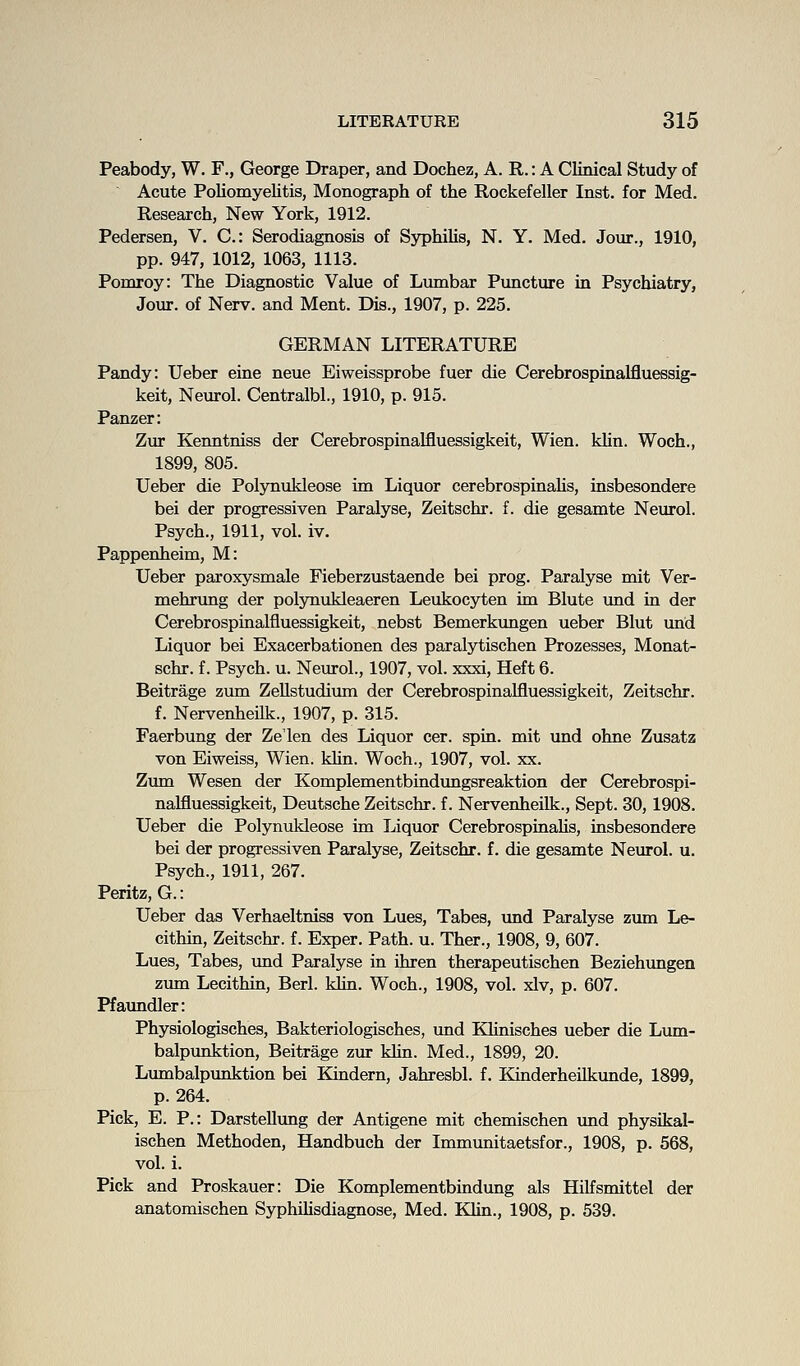 Peabody, W. F., George Draper, and Dochez, A. R.: A Clinical Study of Acute Poliomyelitis, Monograph of the Rockefeller Inst, for Med. Research, New York, 1912. Pedersen, V. C: Serodiagnosis of SyphiUs, N. Y. Med. Jour., 1910, pp. 947, 1012, 1063, 1113. Pomroy: The Diagnostic Value of Lumbar Puncture in Psychiatry, Jour, of Nerv. and Ment. Dis., 1907, p. 225. GERMAN LITERATURE Pandy: Ueber eine neue Eiweissprobe fuer die Cerebrospinalfluessig- keit, Neurol. Centralbl., 1910, p. 915. Panzer: Zur Kenntniss der Cerebrospinalfluessigkeit, Wien. khn. Woch., 1899, 805. Ueber die Polynukleose im Liquor cerebrospinalis, insbesondere bei der progressiven Paralyse, Zeitschr. f. die gesamte Neurol. Psych., 1911, vol. iv. Pappenheim, M: Ueber paroxysmale Fieberzustaende bei prog. Paralyse mit Ver- mehrung der polynukleaeren Leukocyten im Blute und in der Cerebrospinalfluessigkeit, nebst Bemerkungen ueber Blut imd Liquor bei Exacerbationen des paralytischen Prozesses, Monat- schr. f. Psych, u. Neurol., 1907, vol. xxxi. Heft 6. Beitrage zum Zellstudium der Cerebrospinalflueasigkeit, Zeitschr. f. Nervenheilk., 1907, p. 315. Faerbung der Zelen des Liquor cer. spin, mit und ohne Zusatz von Eiweiss, Wien. kUn. Woch., 1907, vol. xx. Ztmi Wesen der Komplementbindungsreaktion der Cerebrospi- nalfluessigkeit, Deutsche Zeitschr. f. Nervenheilk., Sept. 30,1908. Ueber die Polynukleose im Liquor Cerebrospinalis, insbesondere bei der progressiven Paralyse, Zeitschr. f. die gesamte Neurol, u. Psych., 1911, 267. Peritz, G.: Ueber das Verhaeltniss von Lues, Tabes, tmd Paralyse zum Le- cithin, Zeitschr. f. Exper. Path. u. Ther., 1908, 9, 607. Lues, Tabes, imd Paralyse in ihren therapeutischen Beziehungen zum Lecithin, Berl. klin. Woch., 1908, vol. xlv, p. 607. Pfaundler: Physiologisches, Bakteriologisches, und KHnisches ueber die Lum- balpunktion, Beitrage zur klin. Med., 1899, 20. Lumbalpunktion bei Kindern, Jahresbl. f. Kinderheilkunde, 1899, p. 264. Pick, E. P.: Darstellimg der Antigene mit chemischen und physikal- ischen Methoden, Handbuch der Immunitaetsfor., 1908, p. 568, vol. i. Pick and Proskauer: Die Komplementbindung als Hilfsmittel der anatomischen Syphihsdiagnose, Med. Klin., 1908, p. 539.