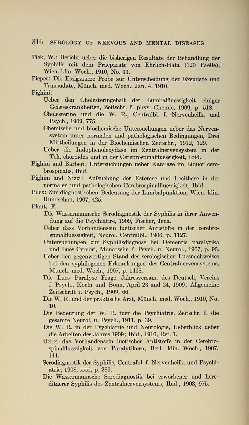 Pick, W.: Bericht ueber die bisherigen Resultate der Behandlung der Syphilis mit dem Praepaxate von Ehrlich-Hata (120 Faelle), Wien. klin. Woch., 1910, No. 33. Pieper: Die Essigsauere Probe zur Unterscheidung der Exsudate und Transudate, MUnch. med. Woch., Jan. 4, 1910. Pighini: Ueber den Cholesteringehalt der Lumbalfluessigkeit einiger Geisteskrankheiten, Zeitschr. f. phys. Chemie, 1909, p. 518. Cholesterine und die W. R., Centralbl. f. Nervenheilk. und Psych., 1909, 775. Chemische und biochemische Untersuchungen ueber das Nerven- system unter normalen und pathologischen Bedingungen, Drei Mittheilungen in der Biochemischen Zeitschr., 1912, 129. Ueber die Indophenolexydase im Zentralnervensystem in der Tela choroidea und in der Cerebrospinalfluessigkeit, Ibid. Pighini and Barberi: Untersuchungen ueber Katalase im Liquor cere- brospinalis. Ibid. Pighini and Nizzi: Aufsuchung der Esterase und Lecithase in der normalen imd pathologischen Cerebrospinalfluessigkeit, Ibid. PUcz: Zur diagnostischen Bedeutung der Lmnbalpimktion, Wien. klin. Rundschau, 1907, 425. Plant, F.: Die Wassermannsche Serodiagnostik der Syphilis in ihrer Anwen- dimg auf die Psychiatire, 1909, Fischer, Jena. Ueber dass Vorhandensein luetischer Antistoffe in der cerebro- spinalfluessigkeit, Neurol. Centralbl., 1906, p. 1127. Untersuchungen zur Syphihsdiagnose bei Dementia paralytika und Lues Cerebri, Monatschr. f. Psych, u. Neurol., 1907, p. 95. Ueber den gegenwertigen Stand des serologischen Luesnachweises bei den syphilogenen Erkrankungen des Centralnervensystems, Munch, med. Woch., 1907, p. 1468. Die Lues Paralyse Frage. Jahresversam. des Deutsch, Vereins f. Psych., Koeln vmd Bonn, April 23 and 24, 1909; AUgemeine Zeitschrift f. Psych., 1909, 66. Die W. R. und der praktische Arzt, Miinch. med. Woch., 1910, No. 10. Die Bedeutung der W. R. fuer die Psychiatrie, Zeitschr. f. die gesamte Neurol, u. Psych., 1911, p. 39. Die W. R. in der Psychiatrie und Neurologie, Ueberblick ueber die Arbeiten des Jahres 1909; Ibid., 1910, Ref. 1. Ueber das Vorhandensein luetischer Antistoffe in der Cerebro- spinalfluessigkeit von Paralytikern, Berl. khn. Woch., 1907, 144. Serodiagnostik der Syphihs, Centralbl. f. Nervenheilk. und Psychi- atrie, 1908, xxxi, p. 289. Die Wassermannsche Serodiagnostik bei erworbener und here- ditaerer Syphilis des Zentralnervensystems, Ibid., 1908, 975.