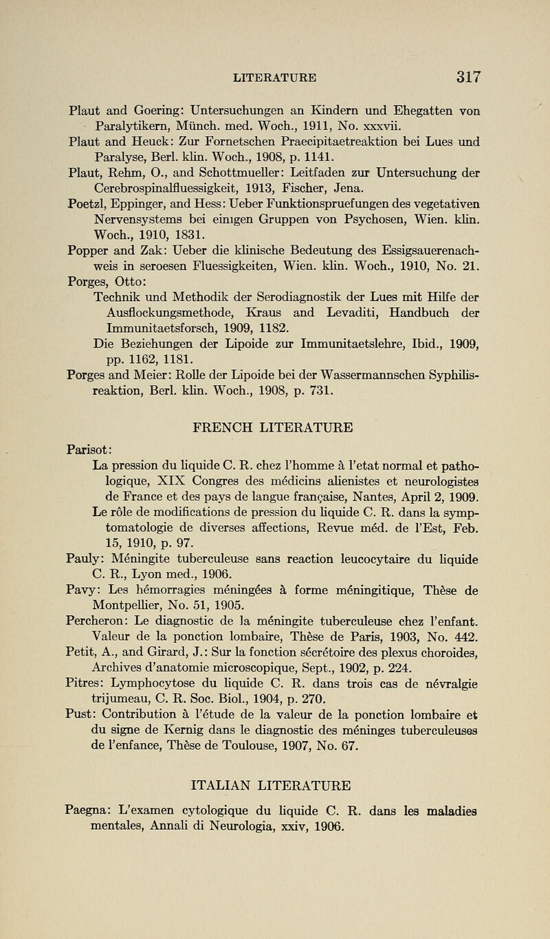 Plaut and Goering: Untersuchungen an Kindern und Ehegatten von Paralytikem, Mtinch. med. Woch., 1911, No. xxxvii. Plaut and Heuck: Zur Fornetschen Praecipitaetreaktion bei Lues und Paralyse, Berl. klin. Woch., 1908, p. 1141. Plaut, Rehm, O., and Schottmueller: Leitfaden zur Untersuchung der Cerebrospinalfluessigkeit, 1913, Fischer, Jena. Poetzl, Eppinger, and Hess: Ueber Funktionspruefungen des vegetativen Nervensystems bei eiaigen Gruppen von Psychosen, Wien. khn. Woch., 1910, 1831. Popper and Zak: Ueber die khnische Bedeutung des Essigsauerenach- weis in seroesen Fluessigkeiten, Wien. klin. Woch., 1910, No. 21. Porges, Otto: Technik und Methodik der Serodiagnostik der Lues mit HUfe der Ausflockimgsmethode, Eiaus and Levaditi, Handbuch der Immunitaetsforsch, 1909, 1182. Die Beziehungen der Lipoide zur Immunitaetslehre, Ibid., 1909, pp. 1162, 1181. Porges and Meier: Rolle der Lipoide bei der Wassermannschen Syphilis- reaktion, Berl. khn. Woch., 1908, p. 731. FRENCH LITERATURE Parisot: La pression du hquide C. R. chez Thomme k I'etat normal et patho- logique, XIX Congres des medicins ahenistes et neurologistes de France et des pays de langue fran^aise, Nantes, April 2, 1909. Le role de modifications de pression du Uquide C. R. dans la symp- tomatologie de diverses affections. Revue med. de I'Est, Feb. 15, 1910, p. 97. Pauly: Meningite tuberculeuse sans reaction leucocytaire du hquide C. R., Lyon med., 1906. Pavy: Les hemorragies mening^es k forme m^ningitique, ThSse de Montpelher, No. 51, 1905. Percheron: Le diagnostic de la meningite tuberculeuse chez I'enfant. Valeur de la ponction lombaire. These de Paris, 1903, No. 442. Petit, A., and Girard, J.: Sur la fonction secretoire des plexus choroides. Archives d'anatomie microscopique, Sept., 1902, p. 224. Pitres: Lymphocytose du hquide C. R. dans trois cas de n^vralgie trijumeau, C. R. Soc. Biol., 1904, p. 270. Pust: Contribution k I'etude de la valeur de la ponction lombaire et du signe de Kemig dans le diagnostic des meninges tuberculeuses de I'enfance, These de Toulouse, 1907, No. 67. ITALIAN LITERATURE Paegna: L'examen cytologique du liquide C. R. dans les maladies mentales, Annah di Neurologia, xxiv, 1906.