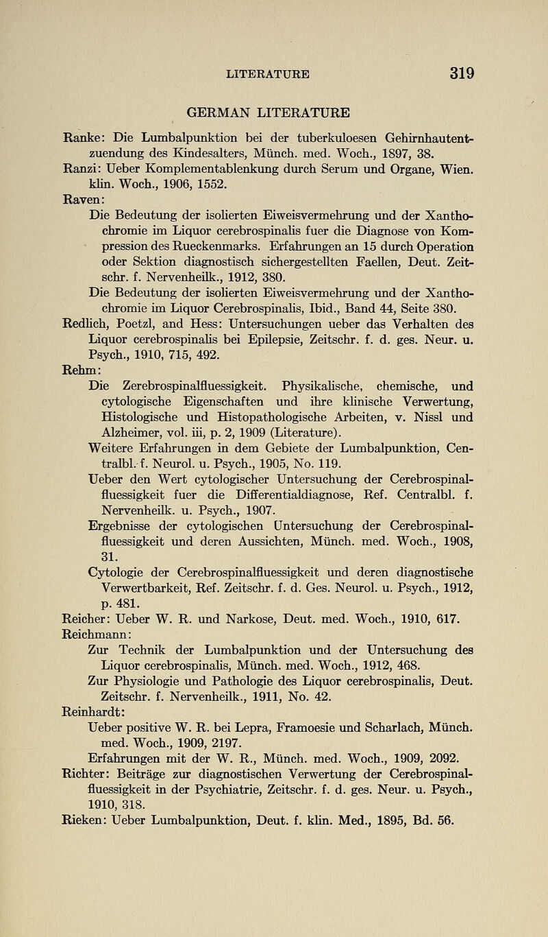 GERMAN LITERATURE Ranke: Die Lumbalpunktion bei der tuberkuloesen Gehirnliautent- zuendung des Kindesalters, Miinch. med. Woch., 1897, 38. Ranzi: Ueber Komplementablenkung duxch Serum und Organe, Wien. klin. Woch., 1906, 1552. Raven: Die Bedeutiing der isolierten Eiweisvermehrung und der Xantho- chromie im Liquor cerebrospinalis fuer die Diagnose von Kom- pression des Rueckenmarks. Erfahrungen an 15 durch Operation oder Sektion diagnostisch sicliergestellten Faellen, Deut. Zeit- schr. f. Nervenheilk., 1912, 380. Die Bedeutung der isolierten Eiweisvermehrung imd der Xantho- chromie im Liquor CerebrospinaUs, Ibid., Band 44, Seite 380. Redhch, Poetzl, and Hess: Untersuchungen ueber das Verhalten des Liquor cerebrospinahs bei EpUepsie, Zeitschr. f. d. ges. Neur. u. Psych., 1910, 715, 492. Rehm: Die Zerebrospinalfluessigkeit. PhysikaUsche, chemische, und cytologische Eigenschaften und ihre klinische Verwertung, Histologische und Histopathologische Arbeiten, v. Nissl und Alzheimer, vol. iii, p. 2, 1909 (Literature). Weitere Erfahrungen in dem Gebiete der Lumbalpunktion, Cen- tralbl. f. Neurol, u. Psych., 1905, No. 119. Ueber den Wert cytologischer Untersuchung der Cerebrospinal- fluessigkeit fuer die Differentialdiagnose, Ref. Centralbl. f. Nervenheilk. u. Psych., 1907. Ergebnisse der cytologischen Untersuchung der Cerebrospinal- fluessigkeit und deren Aussichten, Miinch. med. Woch., 1908, 31. Cytologic der Cerebrospinalfluessigkeit und deren diagnostische Verwertbarkeit, Ref. Zeitschr. f. d. Ges. Neurol, u. Psych., 1912, p. 481. Reicher: Ueber W. R. und Narkose, Deut. med. Woch., 1910, 617. Reichmann: Zur Technik der Lumbalpunktion und der Untersuchimg des Liquor cerebrospinahs, Miinch. med. Woch., 1912, 468. Zur Physiologie imd Pathologic des Liquor cerebrospinahs, Deut. Zeitschr. f. Nervenheilk., 1911, No. 42. Reinhardt: Ueber positive W. R. bei Lepra, Framoesie und Scharlach, Miinch. med. Woch., 1909, 2197. Erfahrungen mit der W. R., Munch, med. Woch., 1909, 2092. Richter: Beitrage zm diagnostischen Verwertung der Cerebrospinal- fluessigkeit in der Psychiatrie, Zeitschr. f. d. ges. Neur. u. Psych., 1910, 318. Rieken: Ueber Lumbalpunktion, Deut. f, khn. Med., 1895, Bd. 56.