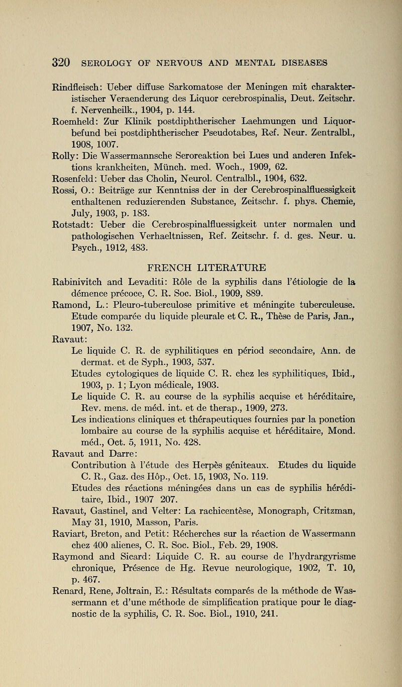 Rindfleisch: Ueber diffuse Sarkomatose der Meningen mit charakter- istischer Veraenderung des Liquor cerebrospinalis, Deut. Zeitschr. f. Nervenheilk., 1904, p. 144. Roemheld: Zur Klimk postdiphtherisclier Laehmungen und Liquor- befund bei postdiphtherischer Pseudotabes, Ref. Neur. Zentralbl., 1908, 1007. Roily: Die Wassermannsche Seroreaktion bei Lues und anderen Infek- tions krankheiten, Munch, med. Woch., 1909, 62. Rosenfeld: Ueber das Cholin, Neurol. Centralbl., 1904, 632. Rossi, O.: Beitrage zur Kenntniss der in der Cerebrospinalfluessigkeit enthaltenen reduzierenden Substance, Zeitschr. f. phys. Chemie, July, 1903, p. 183. Rotstadt: Ueber die Cerebrospinalfluessigkeit unter normalen und pathologischen Verhaeltnissen, Ref. Zeitschr. f. d. ges. Neur. u. Psych., 1912, 483. FRENCH LITERATURE Rabinivitch and Levaditi: Role de la syphUis dans I'etiologie de la demence precoce, C. R. Soc. Biol., 1909, 889. Ramond, L.: Pleuro-tuberculose primitive et meningite tuberculeuse. Etude comparee du liquide pleurale et C. R., These de Paris, Jan., 1907, No. 132. Ravaut: Le liquide C. R. de syphihtiques en period secondaire, Ann. de dermat. et de Syph., 1903, 537. Etudes cytologiques de Uquide C. R. chez les syphihtiques, Ibid., 1903, p. 1; Lyon medicale, 1903. Le Uquide C. R. au course de la syphiKs acquise et hereditaire, Rev. mens, de med. int. et de therap., 1909, 273. Les indications chniques et therapeutiques fournies par la ponction lombaire au course de la syphiKs acquise et hereditaire, Mond. med., Oct. 5, 1911, No. 428. Ravaut and Darre: Contribution k 1'etude des Herpes geniteaux. Etudes du Uquide C. R., Gaz. des Hop., Oct. 15, 1903, No. 119. Etudes des reactions meningees dans un cas de syphiUs heredi- taire. Ibid., 1907 207. Ravaut, Gastinel, and Velter: La rachicentese. Monograph, Critzman, May 31, 1910, Masson, Paris. Raviart, Breton, and Petit: Recherches sur la reaction de Wassermann chez 400 aUenes, C. R. Soc. Biol., Feb. 29, 1908. Raymond and Sicard: Liqmde C. R. au course de Thydrargyrisme chronique. Presence de Hg. Revue neurologique, 1902, T. 10, p. 467. Renard, Rene, Joltrain, E.: Resultats compares de la methode de Was- sermann et d'une methode de simplification pratique pour le diag- nostic de la syphiUs, C. R. Soc. Biol., 1910, 241.