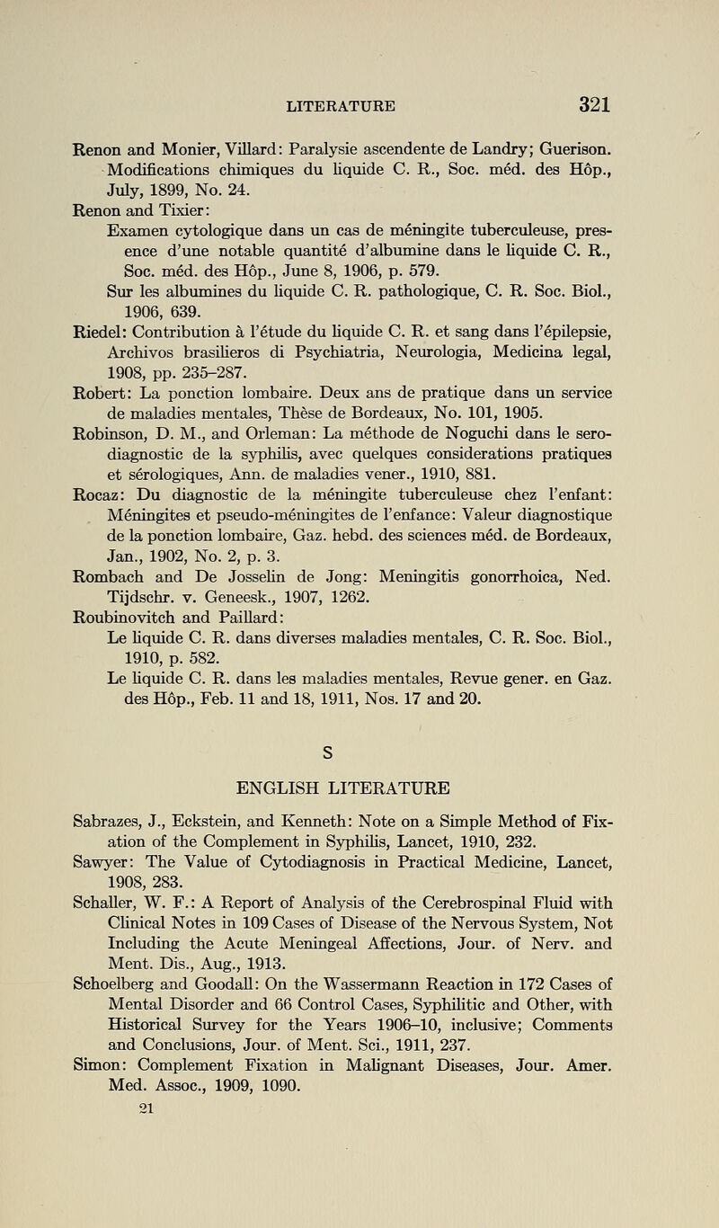 Renon and Monier, Villard: Paralysie ascendente de Landry; Guerison. Modifications chimiques du liquide C. R., Soc. med. des Hop., July, 1899, No. 24. Renon and Tixier: Examen cytologique dans un cas de meningite tuberculeuse, pres- ence d'une notable quantite d'albumine dans le liquide C. R., Soc. med. des Hop., June 8, 1906, p. 579. Sur les albumines du liquide C. R. pathologique, C. R. Soc. Biol., 1906, 639. Riedel: Contribution a 1'etude du liquide C. R. et sang dans I'epUepsie, Archivos brasilieros di Psychiatria, Neurologia, Medicina legal, 1908, pp. 235-287. Robert: La ponction lombaire. Deux ans de pratique dans un service de maladies mentales. These de Bordeaux, No. 101, 1905. Robinson, D. M., and Orleman: La methode de Noguchi dans le sero- diagnostic de la syphilis, avec quelques considerations pratiques et serologiques, Ann. de maladies vener., 1910, 881. Rocaz: Du diagnostic de la meningite tuberculeuse chez 1'enfant: Meningites et pseudo-meningites de I'enfance: Valeur diagnostique de la ponction lombaire, Gaz. hebd. des sciences med. de Bordeaux, Jan., 1902, No. 2, p. 3. Rombach and De Jossehn de Jong: Meningitis gonorrhoica, Ned. Tijdschr. v. Geneesk., 1907, 1262. Roubinovitch and PaiUard: Le Uqmde C. R. dans diverses maladies mentales, C. R. Soc. Biol., 1910, p. 582. Le hquide C. R. dans les maladies mentales. Revue gener. en Gaz. des Hop., Feb. 11 and 18, 1911, Nos. 17 and 20. ENGLISH LITERATURE Sabrazes, J., Eckstein, and Kenneth: Note on a Simple Method of Fix- ation of the Complement in SyphUis, Lancet, 1910, 232. Sawyer: The Value of Cytodiagnosis in Practical Medicine, Lancet, 1908, 283. Schaller, W. F.: A Report of Analysis of the Cerebrospinal Fluid with Clinical Notes in 109 Cases of Disease of the Nervous System, Not Including the Acute Meningeal Affections, Jour, of Nerv. and Ment. Dis., Aug., 1913. Schoelberg and GoodaU: On the Wassermann Reaction in 172 Cases of Mental Disorder and 66 Control Cases, Syphilitic and Other, with Historical Survey for the Years 1906-10, inclusive; Comments and Conclusions, Jour, of Ment. Sci., 1911, 237. Simon: Complement Fixation in Malignant Diseases, Jour. Amer. Med. Assoc, 1909, 1090. 21