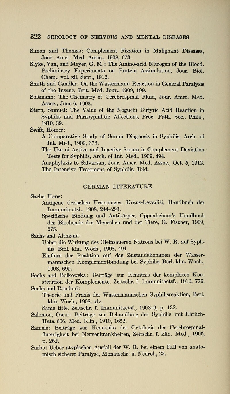 Simon and Thomas: Complement Fixation in Malignant Diseases, Jour. Amer. Med. Assoc, 1908, 673. Slyke, Van, and Meyer, G. M.: The Amino-acid Nitrogen of the Blood. Preliminary Experiments on Protein Assimilation, Jour. Biol. Chem., vol. xii, Sept., 1912. Smith and Candler: On the Wassermann Reaction in General Paralysis of the Insane, Brit. Med. Jour., 1909, 199. Soltmann: The Chemistry of Cerebrospinal Fluid, Jour. Amer. Med. Assoc, June 6, 1903. Stern, Samuel: The Value of the Noguchi Butjnric Acid Reaction in Syphihs and Parasyphihtic Affections, Proc Path. Soc, PhUa., 1910, 39. Swift, Homer: A Comparative Study of Serum Diagnosis in Syphihs, Arch, of Int. Med., 1909, 376. The Use of Active and Inactive Serum in Complement Deviation Tests for Syphihs, Arch, of Int. Med., 1909, 494. Anaphylaxis to Salvarsan, Jour. Amer. Med. Assoc, Oct. 5, 1912. The Intensive Treatment of Syphihs, Ibid. GERMAN LITERATURE Sachs, Hans: Antigene tierischen Ursprunges, Kraus-Levaditi, Handbuch der Immunitaetsf., 1908, 244-293. Spezifische Bindung und Antikorper, Oppenheimer's Handbuch der Biochemie des Menschen und der Tiere, G. Fischer, 1909, 275. Sachs and Altmann: Ueber die Wirkung des Oleinsaueren Natrons bei W. R. auf Sj^h- ihs, Berl. kUn. Woch., 1908, 494 Einfluss der Reaktion auf das Zustandekommen der Wasser- mannschen Komplementbindung bei Syphihs, Berl. klin. Woch., 1908, 699. Sachs and Bolkowska: Beitrage zur Kenntnis der komplexen Kon- stitution der Komplemente, Zeitschr. f. Immunitaetsf., 1910, 776. Sachs and Rondoni: Theorie und Praxis der Wassermannschen SyphiUsreaktion, Berl. khn. Woch., 1908, xlv. Same title, Zeitschr. f. Immunitaetsf., 1908-9, p. 132. Salomon, Oscar: Beitrage ziu* Behandlxmg der Syphihs mit Ehrhch- Hata 606, Med. KHn., 1910, 1652. Samele: Beitrage zur Kenntniss der Cytologic der Cerebrospinal- fluessigkeit bei Nervenkrankheiten, Zeitschr. f. klin. Med., 1906, p. 262. Sarbo: Ueber atypischen Ausfall der W. R. bei einem Fall von anato- misch sicherer Paralyse, Monatschr. u. Neurol., 22.