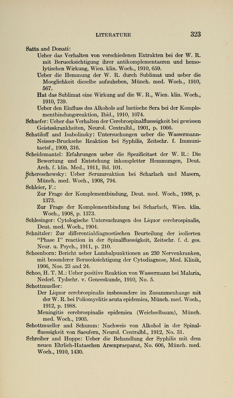 Satta and Donati: Ueber das Verhalten von verschiedenen Extrakten bei der W. R. mit Beruecksichtigiing ihrer antikomplementaeren und hemo- lytischen Wirkung, Wien. klin. Woch., 1910, 659. Ueber die Hemmung der W. R. durch Sublimat und ueber die Moeglichkeit dieselbe aufzuheben, Miinch. med. Woch., 1910, 567. Hat das Sublimat eine Wirkung auf die W. R., Wien. klin. Woch., 1910, 739. Ueber den Einfluss des Alkohols auf luetische Sera bei der Komple- mentbindungsreaktion, Ibid., 1910, 1074. Schaefer: Ueber das Verhalten der Cerebrospinalfluessigkeit bei gewissen Geisteskrankheiten, Neurol. Centralbl., 1901, p. 1066. SchatUoff and Isabolinsky: Untersuchungen ueber die Wassermann- Neisser-Brucksche Reaktion bei Syphilis, Zeitschr. f. Immuni- taetsf., 1909, 316. Scheidemantel: Erfahrungen ueber die Spezificitaet der W. R.: Die Bewertung und Entstehung inkompletter Hemmungen, Deut. Arch. f. klin. Med., 1911, Bd. 101. Schereschewsky: Ueber Serumreaktion bei Scharlach und Masem, Miinch. med. Woch., 1908, 794. Schleier, F.: Zur Frage der Komplementbiadung, Deut. med. Woch., 1908, p. 1373. Zur Frage der Komplementbindung bei Scharlach, Wien. klin. Woch., 1908, p. 1373. Schlesinger: Cytologische Untersuchungen des Liquor cerebrospinalis, Deut. med. Woch., 1904. Schnitzler: Zur diEferentialdiagnostischen Beurteilimg der isoUerten Phase I reaction in der Spinalfluessigkeit, Zeitschr. f. d. ges. Neur. u. Psych., 1911, p. 210. Schoenborn: Bericht ueber Lumbalpunktionen an 230 Nervenkranken, mit besonderer Beruecksichtigimg der Cytodiagnose, Med. KUrdk, 1906, Nos. 23 and 24. Schoo, H. T. M.: Ueber positive Reaktion von Wassermann bei Malaria, Nederl. Tydschr. v. Geneeskunde, 1910, No. 6. Schottmueller: Der Liquor cerebrospinalis insbesondere im Zusammenhange mit der W. R. bei PoUomyeUtis acuta epidemica, Miinch. med. Woch., 1912, p. 1988. Meningitis cerebrospinaUs epidemica (Weichselbaum), Miinch. med. Woch., 1905. Schottmueller and Schumm: Nachweis von Alkohol in der Spinal- fluessigkeit von Saeufern, Neurol. Centralbl., 1912, No. 31. Schreiber and Hoppe: Ueber die Behandlung der Syphilis mit dem neuen Ehrlich-Hataschen Arsenpraeparat, No. 606, Miinch. med. Woch., 1910, 1430.
