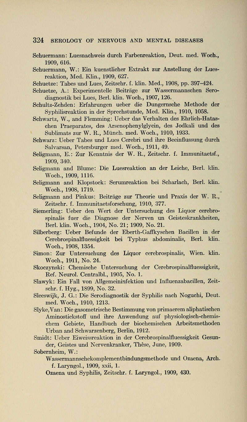 Schuermann: Luesnachweis durch Farbenreaktion, Deut. med. Woch., 1909, 616. Schuermann, W.: Ein kuenstlicher Extrakt zur Anstellung der Lues- reaktion, Med. KUn., 1909, 627. Schuetze: Tabes und Lues, Zeitschr. f. klin. Med., 1908, pp. 397-424. Schuetze, A.: Experimentelle Beitrage zur Wassermannschen Sero diagnostik bei Lues, Berl. klin. Woch., 1907, 126. Schultz-Zehden: Erfahrungen ueber die Dungernsche Methode der Syphilisreaktion in der Sprechstunde, Med. Klin., 1910, 1058. Schwartz, W., and Flemming: Ueber das Verhalten des Ehrhch-Hatas- chen Praeparates, des Arsenophenylglycin, des Jodkali und des Sublimats zur W. R., Mtinch. med. Woch., 1910, 1933. Schwarz: Ueber Tabes und Lues Cerebri und ihre Beeinflussung durch Salvarsan, Petersburger med. Woch., 1911, 49. SeUgmann, E.: Zur Kenntnis der W. R., Zeitschr. f. Immunitaetsf., 1909, 340. Sehgmann and Blume: Die Luesreaktion an der Leiche, Berl. Idin. Woch., 1909, 1116. Sehgmann and KQopstock: Serumreaktion bei Scharlach, Berl. kUn. Woch., 1908, 1719. SeUgmann and Pinkus: Beitrage zur Theorie und Praxis der W. R., Zeitschr. f. Immunitaetsforschung, 1910, 377. Siemerling: Ueber den Wert der Untersuchung des Liquor cerebro- spinahs fuer die Diagnose der Nerven \m Geisteskrankheiten, Berl. klm. Woch., 1904, No. 21; 1909, No. 21. Silberberg: Ueber Befunde der Eberth-Gaffkyschen Bacillen in der Cerebrospinalfluessigkeit bei Typhus abdominahs, Berl. khn. Woch., 1908, 1354. Simon: Zur Untersuchung des Liquor cerebrospinahs, Wien. klin. Woch., 1911, No. 24. Skoczynski: Chemische Untersuchung der Cerebrospinalfluessigkeit, Ref. Neurol. Centralbl., 1905, No. 1. Slawyk: Ein Fall von Allgemeininfektion imd Influenzabacillen, Zeit- schr. f. Hyg., 1899, No. 32. Sleeswijk, J. G.: Die Serodiagnostik der Syphihs nach Noguchi, Deut. med. Woch., 1910, 1213. Slyke,Van: Die gasometrische Bestinmumg von primaerem ahphatischen Aminostickstoff und ihre Anwendung auf physiologisch-chemis- chem Gebiete, Handbuch der biochemischen Arbeitsmethoden Urban and Schwarzenberg, Berhn, 1912. Smidt: Ueber Eiweissreaktion in der Cerebrospinalfluessigkeit Gesun- der, Geistes imd Nervenkranker, These, June, 1909. Sobernheim, W.: Wassermannschekomplementbindungsmethode und Ozaena, Arch, f. Laryngol., 1909, xxii, 1. Ozaena und Syphihs, Zeitschr. f. Laryngol, 1909, 430.