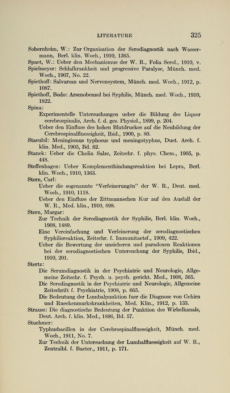 Sobernheim, W.: Zur Organisation der Serodiagnostik nach Wasser- mann, Berl. klin. Woch., 1910, 1365. Spaet, W.: Ueber den Mechanismus der W. R., Folia Serol., 1910, v. Spielmeyer: Schlafkrankheit und progressive Paralyse, Miinch. med. Woch., 1907, No. 22. Spiethoff: Salvarsan imd Nervensystem, Miinch. med. Woch., 1912, p. 1087. Spiethoff, Bode: Arsenobenzol bei SyphiHs, Miinch. med. Woch., 1910, 1822. Spina: Experimentelle Untersuchimgen ueber die Bildung des Liquor cerebrospinahs. Arch. f. d. ges. Physiol., 1899, p. 204. Ueber den Einfluss des hohen Blutdruckes auf die NeubUdung der Cerebrospinalfluessigkeit, Ibid., 1900, p. 80. Staeubil: Meningismus typhosus vmd meningotyphus. Duet. Arch. f. khn. Med., 1905, Bd. 82. Stanek: Ueber die ChoUn Salze, Zeitschr. f. phys. Chem., 1905, p. 448. Steffenhagen: Ueber Komplementbindungsreaktion bei Lepra, Berl. khn. Woch., 1910, 1363. Stern, Carl: Ueber die sogenannte Verfeinerungen der W. R., Deut. med. Woch., 1910, 1118. Ueber den Einfluss der Zittmannschen Kur auf den AusfaU der W. R., Med. khn., 1910, 898. Stern, Margar: Zur Technik der Serodiagnostik der Syphihs, Berl. khn. Woch., 1908, 1489. Eine Vereinfachung und Verfeinerung der serodiagnostischen Syphihsreaktion, Zeitschr. f. Immunitaetsf., 1909, 422. Ueber die Bewertung der unsicheren und paradoxen Reaktionen bei der serodiagnostischen Untersuchung der Syphihs, Ibid., 1910, 201. Stertz: Die Serumdiagnostik in der Psychiatrie und Neurologie, Allge- meine Zeitschr. f. Psych, u. psych, gericht. Med., 1908, 565. Die Serodiagnostik in der Psychiatrie und Neurologie, Allgemeine Zeitschrift f. Psychiatrie, 1908, p. 665. Die Bedeutung der Lumbalpunktion fuer die Diagnose von Gehirn und Rueckenmarkskrankheiten, Med. Khn., 1912, p. 133. Strauss: Die diagnostische Bedeutung der Punktion des Wirbelkanals, Deut. Arch. f. klin. Med., 1896, Bd. 57. Stuehmer: TyphusbaciUen in der Cerebrospinalfluessigkeit, Miinch. med. Woch., 1911, No. 7. Zur Technik der Untersuchung der Lumbalfluessigkeit auf W. R., Zentralbl. f. Bacter., 1911, p. 171.