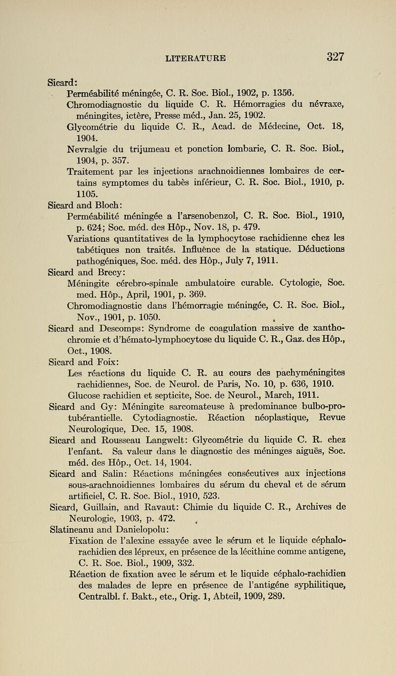 Sicard: Permeabilite meningee, C. R. Soc. Biol., 1902, p. 1356. Chromodiagnostic du liquide G. R. Hemorragies du n^vraxe, meningites, ictere, Presse med., Jan. 25, 1902. Glycometrie du liquide C. R., Acad, de Medecine, Oct. 18, 1904. Nevralgie du trijumeau et ponction lombarie, C. R. Soc. Biol., 1904, p. 357. Traitement par les injections arachnoidiennes lombaires de cer- tains symptomes du tabes inferieur, C. R. Soc. Biol., 1910, p. 1105. Sicard and Bloch: Permeabilite meningee a I'arsenobenzol, C. R. Soc. Biol., 1910, p. 624; Soc. med. des Hop., Nov. 18, p. 479. Variations quantitatives de la lymphocytose rachidienne chez lea tabetiques non traites. Influfence de la statique. Deductions pathogeniques, Soc. med. des Hop., July 7, 1911. Sicard and Brecy: Meningite cerebro-spinale ambulatoire curable. Cytologic, Soc. med. Hop., AprU, 1901, p. 369. Chromodiagnostic dans I'hemorragie m^ning^e, C. R. Soc. Biol., Nov., 1901, p. 1050. Sicard and Descomps: Syndrome de coagulation massive de xantho- chromie et d'hemato-lymphocytose du liquide C. R., Gaz. des Hop., Oct., 1908. Sicard and Foix: Les reactions du liquide C. R. au cours des pachymeningites rachidiennes, Soc. de Neurol, de Paris, No. 10, p. 636, 1910. Glucose rachidien et septicite, Soc. de Neurol., March, 1911. Sicard and Gy: Meningite sarcomateuse a predominance bulbo-pro- tuberantielle. Cytodiagnostic. Reaction neoplastique, Revue Neurologique, Dec. 15, 1908. Sicard and Rousseau Langwelt: Glycometrie du liquide C. R. chez I'enfant. Sa valeur dans le diagnostic des meninges aigues, Soc. med. des Hop., Oct. 14, 1904. Sicard and Salin: Reactions meningees cons^cutives aux injections sous-arachnoidieimes lombaires du serum du cheval et de serum artificiel, C. R. Soc. Biol., 1910, 523. Sicard, Guillain, and Ravaut: Chimie du hquide C. R., Archives de Neurologie, 1903, p. 472. Slatineanu and Danielopolu: Fixation de I'alexine essayee avec le serum et le liquide cephalo- rachidien des lepreux, en presence de la lecithine comme antigene, C. R. Soc. Biol., 1909, 332. R6action de fixation avec le serima et le Uquide cephalo-rachidien des malades de lepre en presence de 1'antigene syphilitique, Centralbl. f. Bakt., etc., Orig. 1, Abteil, 1909, 289.