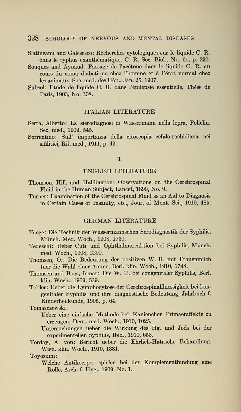 Slatineanu and Galesesco: Recherches cytologiques sur le liquide C. R. dans le typhus exanthematique, C. R. Soc. Biol., No. 61, p. 230. Souques and Aynaud: Passage de 1'acetone dans le liquide C. R. au cours du coma diabetique chez Fhomme et a I'etat normal chez les animaux, Soc. med. des Hop., Jan. 25,1907. Subsol: Etude de liquide C. R. dans I'epilepsie essentieUe, These de Paris, 1903, No. 308. ITALIAN LITERATURE Serra, Alberto: La sierodiagnosi di Wassermann nella lepra, PoUcUn. Sez. med., 1909, 545. Sorrentino: SuU' importanza della citoscopia cefalo-rachidiana nei sifihtici, Rif. med., 1911, p. 49. T ENGLISH LITERATURE Thomson, HiU, and Halliburton: Observations on the Cerebrospinal Fluid in the Human Subject, Lancet, 1899, No. 9. Turner: Examination of the Cerebrospinal Fluid as an Aid to Diagnosis in Certain Cases of Insanity, etc., Jour, of Ment. Sci., 1910, 485. GERMAN LITERATURE Taege: Die Technik der Wassermannschen Serodiagnostik der Syphihs, Miinch. Med. Woch., 1908, 1730. Tedeschi: Ueber Cuti imd Ophthalmoreaktion bei Syphihs, Miinch. med. Woch., 1908, 2200. Thomsen, O.: Die Bedeutung der positiven W. R. mit Frauenmilch fuer die Wahl einer Amme, Berl. khn. Woch., 1910, 1748. Thomsen and Boas, Ismar: Die W. R. bei congenitaler Syphihs, Berl. khn. Woch., 1909, 539. Tobler: Ueber die Lymphocytose der Cerebrospinalfluessigkeit bei kon- genitaler Syphihs und ihre diagnostische Bedeutung, Jahrbuch f. Kinderheilkunde, 1906, p. 64. Tomasczewski: Ueber eine einfache Methode bei Kanienchen Primaeraffekte zu erzeugen, Deut. med. Woch., 1910, 1025. Untersuchungen ueber die Wirkung des Hg. und Jods bei der experimentellen Syphilis, Ibid., 1910, 653. Torday, A. von: Bericht ueber die Ehrhch-Hatasche Behandlung, Wien. khn. Woch., 1910, 1381. Toyosumi: Welche Antikoerper spielen bei der Komplementbindung eine RoUe, Arch. f. Hyg., 1909, No. 1.