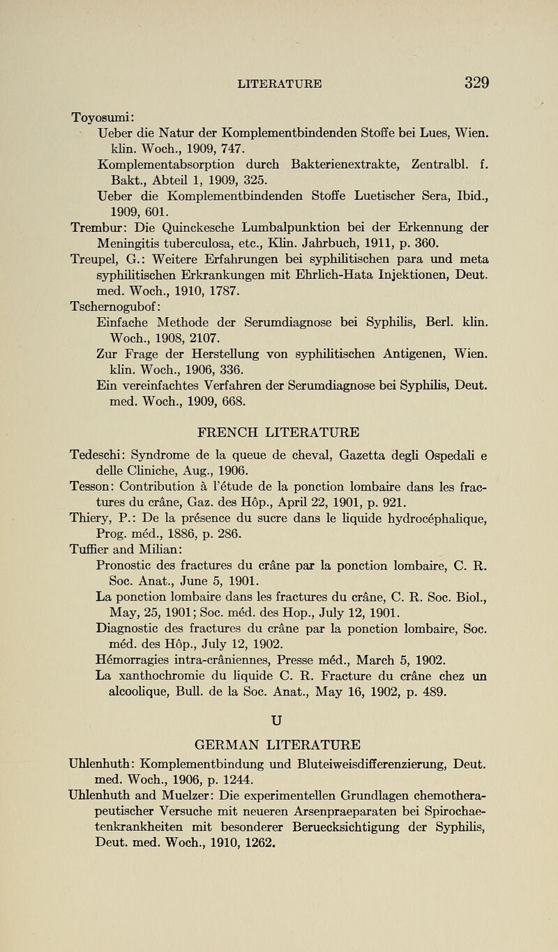 Toyosumi: Ueber die Natirr der Komplementbindenden Stoffe bei Lues, Wien. klin. Woch., 1909, 747. Komplementabsorption durch Bakterienextrakte, Zentralbl. f. Bakt., AbteU 1, 1909, 325. Ueber die Komplementbindenden Stoffe Luetischer Sera, Ibid., 1909, 601. Trembur: Die Quinckesche Limibalpimktion bei der Erkennung der Meningitis tuberculosa, etc., Klin. Jahrbuch, 1911, p. 360. Treupel, G.: Weitere Erfahrungen bei sypMlitischen para imd meta syphilitischen Erkrankimgen mit Ehrlich-Hata Injektionen, Deut. med. Woch., 1910, 1787. Tschernogubof: Einfache Methode der Serumdiagnose bei Syphilis, Berl. klin. Woch., 1908, 2107. Zur Frage der HersteUung von syphiUtischen Antigenen, Wien. klin. Woch., 1906, 336. Ein vereinfachtes Verfahren der Serumdiagnose bei Syphilis, Deut. med. Woch., 1909, 668. FRENCH LITERATURE Tedeschi: Syndrome de la queue de cheval, Gazetta degli OspedaK e delle CUniche, Aug., 1906. Tesson: Contribution a 1'etude de la ponction lombaire dans les frac- tures du crane, Gaz. des Hop., April 22, 1901, p. 921. Thiery, P.: De la presence du sucre dans le hquide hydrocephahque, Prog, med., 1886, p. 286. Tuflfier and MiHan: Pronostic des fractures du crane par la ponction lombaire, C. R. Soc. Anat., June 5, 1901. La ponction lombaire dans les fractures du crane, C. R. Soc. Biol., May, 25, 1901; Soc. med. des Hop., July 12, 1901. Diagnostic des fractures du crane par la ponction lombaire, Soc. med. des Hop., July 12, 1902. H6morragies intra-crslniennes, Presse m6d., March 5, 1902. La xanthochromie du liquide C. R. Fracture du crane chez un alcooUque, Bull, de la Soc. Anat., May 16, 1902, p. 489. U GERMAN LITERATURE Uhlenhuth: Komplementbindung und BluteiweisdilBferenzierimg, Deut. med. Woch., 1906, p. 1244. Uhlenhuth and Muelzer: Die experimenteUen Grundlagen chemothera- peutischer Versuche mit neueren Arsenpraeparaten bei Spirochae- tenkrankheiten mit besonderer Beruecksichtigung der Syphihs, Deut. med. Woch., 1910, 1262.