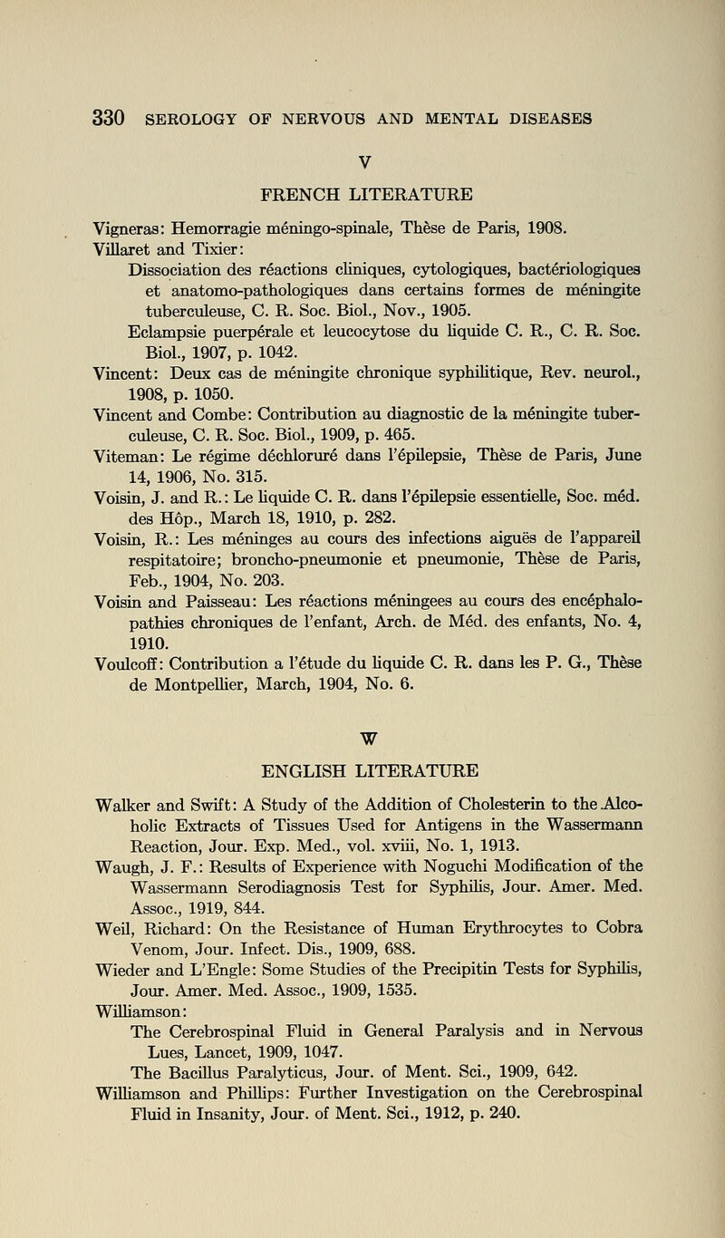 V FRENCH LITERATURE Vigneraa: Hemorragie meningo-spinale, These de Paris, 1908. Villaret and Tixier: Dissociation des reactions cliniques, cytologiques, bacteriologiques et anatomo-pathologiques dans certains formes de meningite tuberculeuse, C. R. Soc. Biol., Nov., 1905. Eclampsie puerp6rale et leucocytose du liquide C. R., C. R. Soc. Biol., 1907, p. 1042. Vincent: Devix cas de meningite chronique syphilitique, Rev. neurol., 1908, p. 1050. Vincent and Combe: Contribution au diagnostic de la meningite tuber- culeuse, C. R. Soc. Biol., 1909, p. 465. Viteman: Le regime dechlorure dans I'^pUepsie, These de Paris, June 14, 1906, No. 315. Voisin, J. and R.: Le liquide C. R. dans I'^pilepsie essentieUe, Soc. med. des Hop., March 18, 1910, p. 282. Voisin, R.: Les meninges au cours des infections aigues de I'appareil respitatoire; broncho-pneumonie et pneumonie. These de Paris, Feb., 1904, No. 203. Voisin and Paisseau: Les reactions meningees au cours des encephalo- pathies chroniques de I'enfant, Arch, de Med. des enfants, No. 4, 1910. Voulcoff: Contribution a I'etude du hquide C. R. dans les P. G., Th^se de MontpeUier, March, 1904, No. 6. W ENGLISH LITERATURE Walker and Swift: A Study of the Addition of Cholesterin to the .Alco- holic Extracts of Tissues Used for Antigens in the Wassermann Reaction, Jour. Exp. Med., vol. xviii, No. 1, 1913. Waugh, J. F.: Results of Experience with Noguchi Modification of the Wassermann Serodiagnosis Test for SyphUis, Jour. Amer. Med. Assoc, 1919, 844. Weil, Richard: On the Resistance of Human Erythrocytes to Cobra Venom, Jour. Infect. Dis., 1909, 688. Wieder and L'Engle: Some Studies of the Precipitin Tests for Syphihs, Jour. Amer. Med. Assoc, 1909, 1535. WUhamson: The Cerebrospinal Fluid in General Paralysis and in Nervous Lues, Lancet, 1909, 1047. The Bacillus Paralyticus, Jour, of Ment. Sci., 1909, 642. Wilhamson and Philhps: Further Investigation on the Cerebrospinal Fluid in Insanity, Jour, of Ment. Sci., 1912, p. 240.