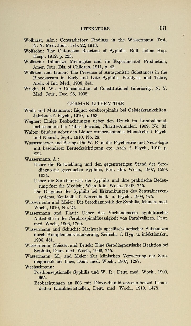 Wolbarst, Abr.: Contradictory Findings in the Wassermann Test, N. Y. Med. Jour., Feb. 22, 1913. Wolfsohn: The Cutaneoiis Reaction of SyphiUs, Bull. Johns Hop. Hosp., 1912, p. 223. WoUstern: Influenza Meningitis and its Experimental Production, Amer. Jour, Dis. of Children, 1911, p. 42. WoUstein and Lamar: The Presence of Antagonistic Substances in the Blood-serum in Early and Late Syphilis, Paralysis, and Tabes, Arch, of Int. Med., 1908, 341. Wright, H. W.: A Consideration of Constitutional Inferiority, N. Y. Med. Jour., Dec. 26, 1908. GERMAN LITERATURE Wada and Matsumoto: Liquor cerebrospinaUs bei Geisteskrankehiten, Jahrbuch f. Psych., 1910, p. 153. Wagner: Einige Beobachtungen ueber den Druck im Lumbalkanal, insbesondere bei Tabes dorsahs, Charite-Annalen, 1909, No. 33. Walter: Studien ueber den Liquor cerebro-spinahs, Monatschr. f. Psych. und Neurol., Sept., 1910, No. 28. Wassermaeyer and Bering: Die W. R. in der Psychiatrie imd Neurologie mit besonderer Beruecksichtigung, etc.. Arch. f. Psych., 1910, p. 822. Wassermann, A.: Ueber die Entwicklung vind den gegenwertigen Stand der Sero- diagnostik gegenueber Syphilis, Berl. kUn. Woch., 1907, 1599, 1634. Ueber die Serodianostik der SyphiUs und ihre praktische Bedeu- tung fuer die Medizm, Wien. klm. Woch., 1908, 745. Die Diagnose der Syphihs bei Erkrankungen des Zentralnerven- systems, Zentralbl. f. Nervenheilk. u. Psych., 1908, 975. Wassermaim and Meier: Die Serodiagnostik der SyphiUs, Miinch. med. Woch., 1910, No. 24. Wassermann and Plant: Ueber das Vorhandensein syphiUtischer Antistoffe in der Cerebrospinalfluessigkeit vqn Paralytikern, Deut. med. Woch., 1906, 1769. Wassermann and Schucht: Nachweis specifisch-luetischer Substanzen dvirch Komplementverankerimg, Zeitschr. f. Hyg. u. infektionskr., 1906, 451. Wassermann, Neisser, and Bruck: Eine Serodiagnostische Reaktion bei SyphiUs, Deut. med. Woch., 1906, 745. Wassermann, M., and Meier: Zur kUnischen Verwertung der Sero- diagnostik bei Lues, Deut. med. Woch., 1907, 1287. Wechselmann: PostkonzeptioneUe Sj^hiUs imd W. R., Deut. med. Woch., 1909, 665. Beobachtungen an 503 mit Dioxy-diamido-arseno-benzol behan- delten KrankheitsfaeUen, Deut. med. Woch., 1910, 1478.