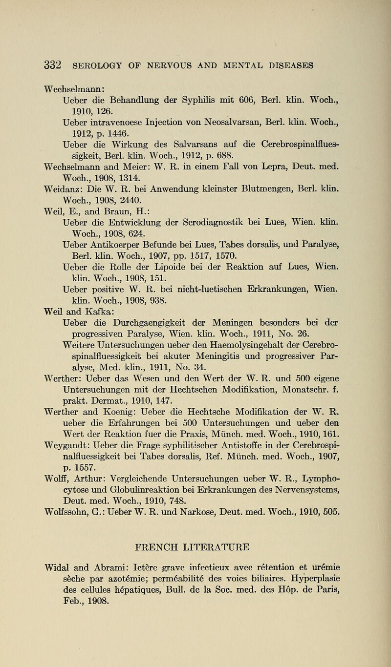Wechselmann: Ueber die Behandlung der Syphilis mit 606, Berl. klin. Woch., 1910, 126. Ueber intravenoese Injection von Neosalvarsan, Berl. klin. Woch., 1912, p. 1446. Ueber die Wirkung des Salvarsans auf die Cerebrospinalflues- Bigkeit, Berl. klin. Woch., 1912, p. 688. Wechselmann and Meier: W. R. in etnem Fall von Lepra, Deut. med. Woch., 1908, 1314. Weidanz: Die W. R. bei Anwendung kleinster Blutmengen, Berl. klin. Woch., 1908, 2440. WeU, E., and Braun, H.: Ueber die Entwicklimg der Serodiagnostik bei Lues, Wien. klin, Woch., 1908, 624. Ueber Antikoerper Befunde bei Lues, Tabes dorsalis, und Paralyse, Berl. klin. Woch., 1907, pp. 1517, 1570. Ueber die Rolle der Lipoide bei der Reaktion auf Lues, Wien. khn. Woch., 1908, 151. Ueber positive W. R. bei nicht-luetischen Erkrankungen, Wien. khn. Woch., 1908, 938. Weil and Kafka: Ueber die Durchgaengigkeit der Meningen besonders bei der progressiven Paralyse, Wien. klin. Woch., 1911, No. 26. Weitere Untersuchungen ueber den Haemolysingehalt der Cerebro- spinalfiuessigkeit bei akuter Meningitis und progressiver Par- alyse, Med. khn., 1911, No. 34. Werther: Ueber das Wesen und den Wert der W. R. und 500 eigene Untersuchungen mit der Hechtschen Modifikation, Monatschr. f. prakt. Dermat., 1910, 147. Werther and Koenig: Ueber die Hechtsche Modifikation der W. R. ueber die Erfahrungen bei 500 Untersuchungen und ueber den Wert der Reaktion fuer die Praxis, Miinch. med. Woch., 1910,161. Weygandt: Ueber die Frage sjrphihtischer Antistoflfe in der Cerebrospi- nalfiuessigkeit bei Tabes dorsahs, Ref. Miinch. med. Woch., 1907, p. 1557. Wolff, Arthur: Vergleichende Untersuchungen ueber W. R., Lympho- cytose und Globulinreaktion bei Erkrankimgen des Nervensystems, Deut. med. Woch., 1910, 748. Wolfssohn, G.: Ueber W. R. und Narkose, Deut. med. Woch., 1910, 505. FRENCH LITERATURE Widal and Abrami: Ictere grave infectieux avec retention et ur^mie seche par azot^mie; perm6abiUt6 des voies biliaires. Hjrperplasie des cellules h6patiques, BuU. de la Soc. med. des Hop. de Paris, Feb., 1908.
