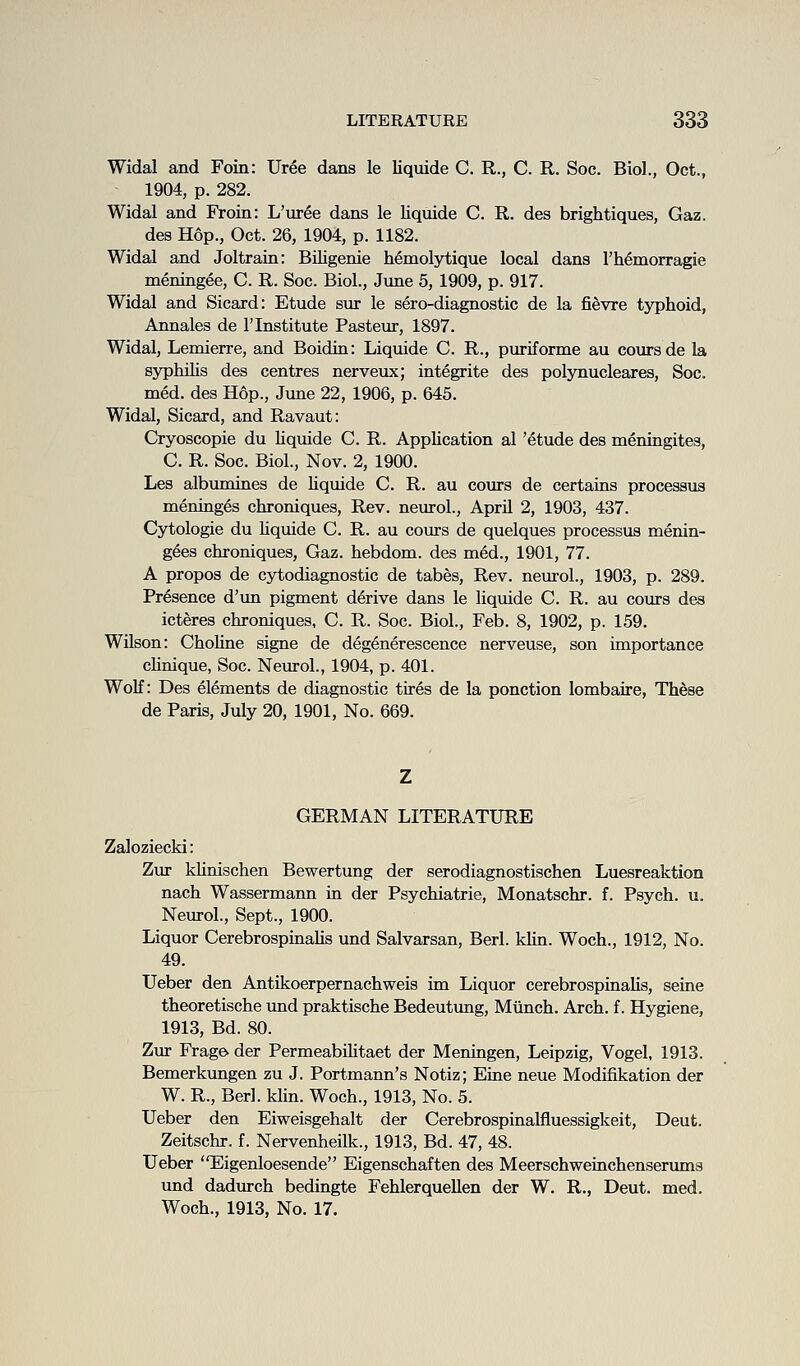 Widal and Foin: Uree dans le liquide C. R., C. R. Soc. Biol., Oct., 1904, p. 282. Widal and Froin: L'uree dans le liquide C. R. des brightiques, Gaz. des Hop., Oct. 26, 1904, p. 1182. Widal and Joltrain: Biligenie Mmolytique local dans Th^morragie meningee, C. R. Soc. Biol., June 5, 1909, p. 917. Widal and Sicard: Etude sur le sero-diagnostic de la fievre typhoid, Annales de I'lnstitute Pasteur, 1897. Widal, Lemierre, and Boidin: Liquide C R., puriforme au coursde la syphilis des centres nerveux; integrite des polynucleares, Soc. med. des Hop., June 22, 1906, p. 645. Widal, Sicard, and Ravaut: Cryoscopie du Hquide C. R. Application al 'etude des meningites, C. R. Soc. Biol., Nov. 2, 1900. Les albumines de Uquide C. R. au cours de certains processus meninges chroniques. Rev. neurol., April 2, 1903, 437. Cytologic du Uquide C. R. au cours de quelques processus menin- g^es chroniques, Gaz. hebdom. des med., 1901, 77. A propos de cytodiagnostic de tabes. Rev. neurol., 1903, p. 289. Presence d'un pigment derive dans le liquide C. R. au cours des icteres chroniques, C. R. Soc. Biol., Feb. 8, 1902, p. 159. Wilson: Choline signe de deg^nerescence nerveuse, son importance cUnique, Soc. Neurol., 1904, p. 401. Wolf: Des elements de diagnostic tir6s de la ponction lombaire, Th^se de Paris, July 20, 1901, No. 669. GERMAN LITERATURE Zaloziecki: Zur klinischen Bewertung der serodiagnostischen Luesreaktion nach Wassermann in der Psychiatrie, Monatschr. f. Psych, u. Neurol., Sept., 1900. Liquor CerebrospinaUs und Salvarsan, Berl. klin. Woch., 1912, No. 49. Ueber den Antikoerpernachweis im Liquor cerebrospinalis, seine theoretische vmd praktische Bedeutung, Miinch. Arch, f. Hygiene, 1913, Bd. 80. Zur Frage der Permeabihtaet der Meningen, Leipzig, Vogel, 1913. Bemerkungen zu J. Portmann's Notiz; Eine neue Modifikation der W. R., Berl. klin. Woch., 1913, No. 5. Ueber den Eiweisgehalt der Cerebrospinalfluessigkeit, Deut. Zeitschr. f. Nervenheilk., 1913, Bd. 47, 48. Ueber Eigenloesende Eigenschaften des Meerschweinchenserums und dadurch bedingte Fehlerquellen der W. R., Deut. med. Woch., 1913, No. 17.