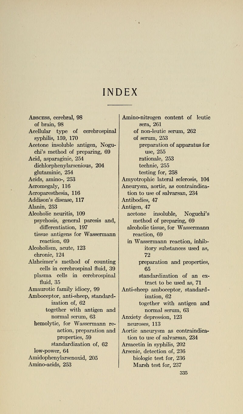 INDEX Abscess, cerebral, 98 of brain, 98 Acellular type of cerebrospinal syphilis, 159, 170 Acetone insoluble antigen, Nogu- chi's method of preparing, 69 Acid, asparaginic, 254 dichlorphenylarsenious, 204 glutaminic, 254 Acids, amino-, 253 Acromegaly, 116 Acroparesthesia, 116 Addison's disease, 117 Alanin, 253 Alcoholic neuritis, 109 psychosis, general paresis and, differentiation, 197 tissue antigens for Wassermann reaction, 69 Alcoholism, acute, 123 chronic, 124 Alzheimer's method of coimting cells in cerebrospinal fluid, 39 plasma cells in cerebrospinal fluid, 35 Amaurotic family idiocy, 99 Amboceptor, anti-sheep, standard- ization of, 62 together with antigen and normal serimi, 63 hemolytic, for Wassermann re- action, preparation and properties, 59 standardization of, 62 low-power, 64 Amidophenylarsenoxid, 205 Amino-acids, 253 Amino-nitrogen content of leutic sera, 261 of non-leutic serum, 262 of serimi, 253 preparation of apparatus for use, 255 rationale, 253 technic, 255 testing for, 258 Amyotrophic lateral sclerosis, 104 Aneurysm, aortic, as contraindica- tion to use of salvarsan, 234 Antibodies, 47 Antigen, 47 acetone insoluble, Noguchi's method of preparing, 69 alcohoHc tissue, for Wassermann reaction, 69 in Wassermann reaction, inhib- itory substances used as, 72 preparation and properties, 65 standardization of an ex- tract to be used as, 71 Anti-sheep amboceptor, standard- ization, 62 together with antigen and normal serum, 63 Anxiety depression, 123 neuroses, 113 Aortic aneurysm as contraindica- tion to use of salvarsan, 234 Arsacetin in syphilis, 202 Arsenic, detection of, 236 biologic test for, 236 Marsh test for, 237