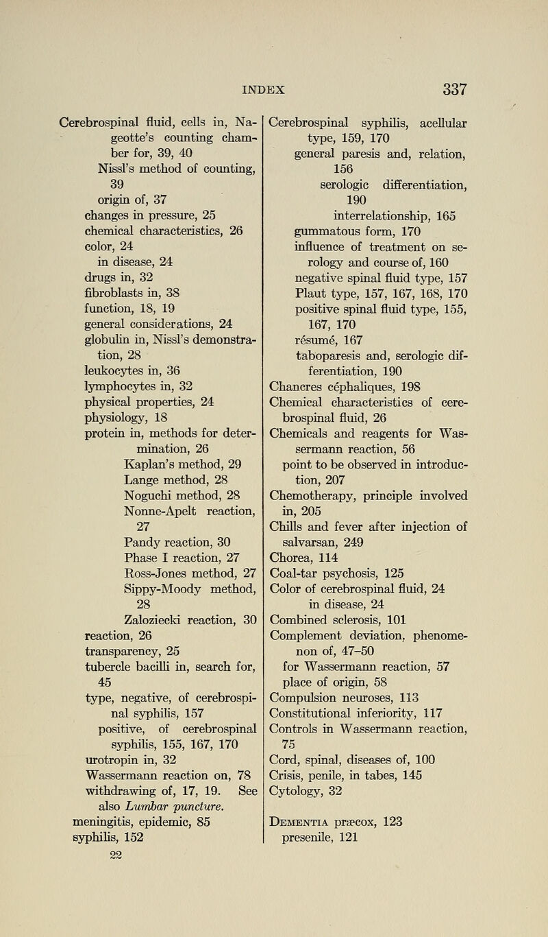 Cerebrospinal fluid, cells in, Na- geotte's counting cham- ber for, 39, 40 Nissl's method of counting, 39 origin of, 37 changes in pressure, 25 chemical characteristics, 26 color, 24 in disease, 24 drugs in, 32 fibroblasts in, 38 fimction, 18, 19 general considerations, 24 globulin in, Nissl's demonstra- tion, 28 leukocytes in, 36 lymphocytes in, 32 physical properties, 24 physiology, 18 protein in, methods for deter- mination, 26 Kaplan's method, 29 Lange method, 28 Noguchi method, 28 Nonne-Apelt reaction, 27 Pandy reaction, 30 Phase I reaction, 27 Ross-Jones method, 27 Sippy-Moody method, 28 Zalozieckd reaction, 30 reaction, 26 transparency, 25 tubercle baciUi in, search for, 45 type, negative, of cerebrospi- nal syphilis, 157 positive, of cerebrospinal syphilis, 155, 167, 170 urotropin in, 32 Wassermann reaction on, 78 withdrawing of, 17, 19. See also Lumbar juncture. meningitis, epidemic, 85 syphiHs, 152 22 Cerebrospinal syphilis, acellular type, 159, 170 general paresis and, relation, 156 serologic differentiation, 190 interrelationship, 165 gummatous form, 170 influence of treatment on se- rology and course of, 160 negative spinal fluid tjT)e, 157 Plant type, 157, 167, 168, 170 positive spinal fluid type, 155, 167, 170 resume, 167 taboparesis and, serologic dif- ferentiation, 190 Chancres cephahques, 198 Chemical characteristics of cere- brospinal fluid, 26 Chemicals and reagents for Was- sermann reaction, 56 point to be observed in introduc- tion, 207 Chemotherapy, principle involved in, 205 Chills and fever after injection of salvarsan, 249 Chorea, 114 Coal-tar psychosis, 125 Color of cerebrospinal fluid, 24 in disease, 24 Combined sclerosis, 101 Complement deviation, phenome- non of, 47-50 for Wassermann reaction, 57 place of origin, 58 Compulsion neviroses, 113 Constitutional inferiority, 117 Controls in Wassermann reaction, 75 Cord, spinal, diseases of, 100 Crisis, penile, in tabes, 145 Cytology, 32 Dementia praecox, 123 presenile, 121