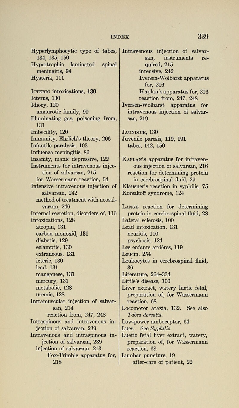 Hyperlymphocytic tj^e of tabes, 134, 135, 150 Hypertrophic laminated spiaal meniagitis, 94 Hysteria, 111 Icteric intoxications, 130 Icterus, 130 Idiocy, 120 amaurotic family, 99 Illuminating gas, poisoning from, 131 Imbecility, 120 Immunity, Ehrlich's theory, 206 Infantile paralysis, 103 Influenza meningitis, 86 Insanity, manic depressive, 122 Instruments for intravenoiis iajec- tion of salvarsan, 215 for Wassermann reaction, 54 Intensive intravenous injection of salvarsan, 242 method of treatment with neosal- varsan, 246 Internal secretion, disorders of, 116 Intoxications, 128 atropin, 131 carbon monoxid, 131 diabetic, 129 eclamptic, 130 extraneous, 131 icteric, 130 lead, 131 manganese, 131 mercmy, 131 metabolic, 128 uremic, 128 Intramuscular injection of salvar- san, 214 reaction from, 247, 248 Intrasprnous and intravenous in- jection of salvarsan, 239 Intravenous and intraspinous in- jection of salvarsan, 239 injection of salvarsan, 213 Fox-Trimble apparatus for, 218 Intravenous injection of salvar- san, instruments re- quired, 215 intensive, 242 Iversen-Wolbarst apparatus for, 216 Kaplan's apparatus for, 216 reaction from, 247, 248 Iversen-Wolbarst apparatus for intravenous injection of salvar- san, 219 Jaundice, 130 Juvenile paresis, 119, 191 tabes, 142, 150 Kaplan's apparatus for intraven- ous injection of salvarsan, 216 reaction for determining protein in cerebrospinal fluid, 29 Klausner's reaction in syphiKs, 75 Korsakoff syndrome, 124 Lange reaction for determining protein in cerebrospinal fluid, 28 Lateral sclerosis, 100 Lead intoxication, 131 neuritis, 110 psychosis, 124 Les enfants arrieres, 119 Leucin, 254 Leukocytes in cerebrospinal fluid, 36 Literature, 264-334 Little's disease, 100 Liver extract, watery luetic fetal, preparation of, for Wassermann reaction, 68 Locomotor ataxia, 132. See also Tahes dorsalis. Low-power amboceptor, 64 Lues. See Syphilis. Luetic fetal Uver extract, watery, preparation of, for Wassermann reaction, 68 Lumbar puncture, 19 after-care of patient, 22