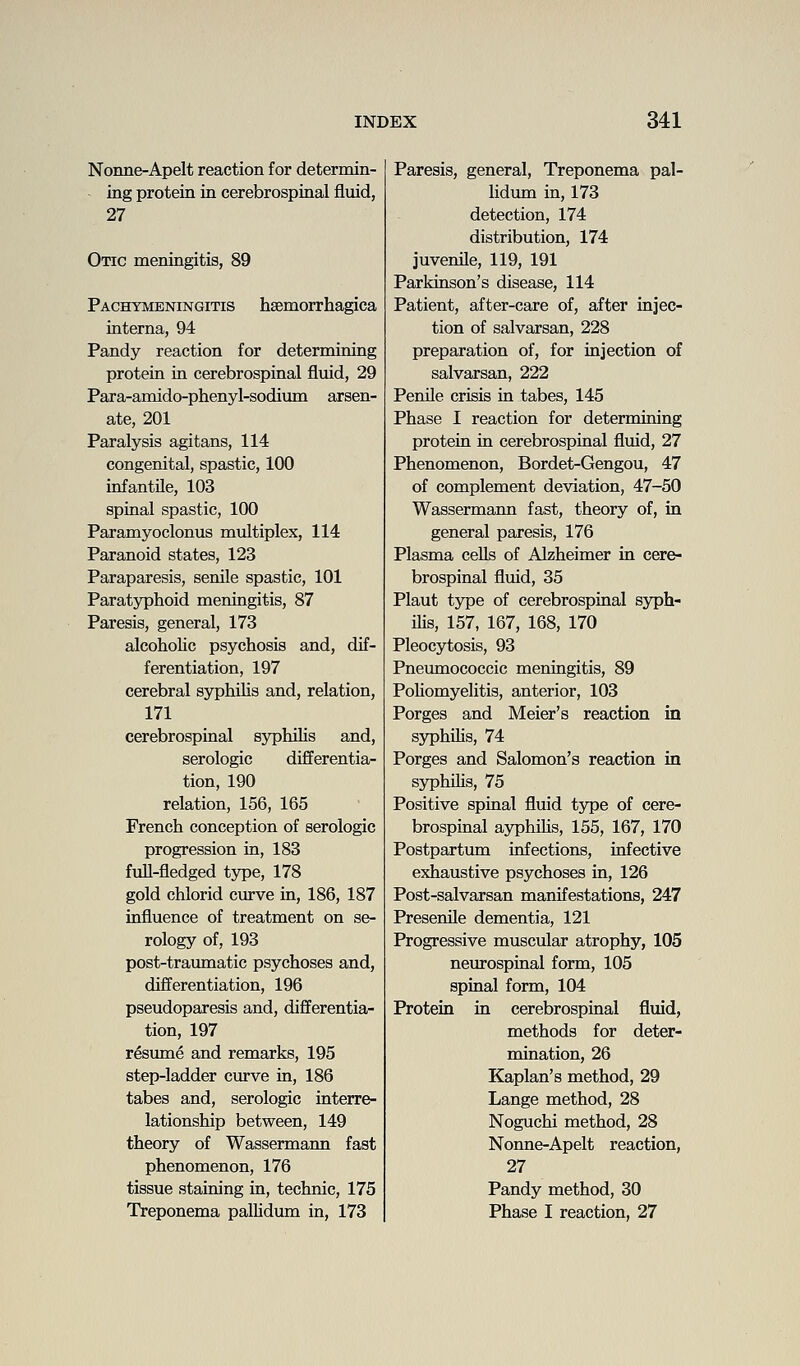 Nonne-Apelt reaction for determin- ing protein in cerebrospinal fluid, 27 Otic meningitis, 89 Pachymeningitis hsemorrhagica interna, 94 Pandy reaction for determining protein in cerebrospinal fluid, 29 Para-amido-phenyl-sodium arsen- ate, 201 Paralysis agitans, 114 congenital, spastic, 100 infantile, 103 spinal spastic, 100 Paramyoclonus multiplex, 114 Paranoid states, 123 Paraparesis, senile spastic, 101 Paratj^hoid meningitis, 87 Paresis, general, 173 alcoholic psychosis and, dif- ferentiation, 197 cerebral syphilis and, relation, 171 cerebrospinal sj^jhihs and, serologic differentia- tion, 190 relation, 156, 165 French conception of serologic progression in, 183 full-fledged type, 178 gold chlorid curve in, 186, 187 influence of treatment on se- rology of, 193 post-traumatic psychoses and, differentiation, 196 pseudoparesis and, differentia- tion, 197 resume and remarks, 195 step-ladder curve in, 186 tabes and, serologic interre- lationship between, 149 theory of Wassermann fast phenomenon, 176 tissue staining in, technic, 175 Treponema palUdum in, 173 Paresis, general, Treponema pal- lidum in, 173 detection, 174 distribution, 174 juvenile, 119, 191 Parkinson's disease, 114 Patient, after-care of, after injec- tion of salvarsan, 228 preparation of, for injection of salvarsan, 222 Penile crisis in tabes, 145 Phase I reaction for determining protein in cerebrospinal fluid, 27 Phenomenon, Bordet-Gengou, 47 of complement deviation, 47-50 Wassermann fast, theory of, in general paresis, 176 Plasma cells of Alzheimer in cere- brospinal fluid, 35 Plant type of cerebrospinal syph- ilis, 157, 167, 168, 170 Pleocytosis, 93 Pneumococcic meningitis, 89 PoHomyelitis, anterior, 103 Porges and Meier's reaction in syphilis, 74 Porges and Salomon's reaction in syphiMs, 75 Positive spinal fluid type of cere- brospinal ayphUis, 155, 167, 170 Postpartum infections, infective exhaustive psychoses in, 126 Post-salvarsan manifestations, 247 Presenile dementia, 121 Progressive muscular atrophy, 105 neurospinal form, 105 spinal form, 104 Protein in cerebrospinal fluid, methods for deter- mination, 26 Kaplan's method, 29 Lange method, 28 Noguchi method, 28 Nonne-Apelt reaction, 27 Pandy method, 30 Phase I reaction, 27