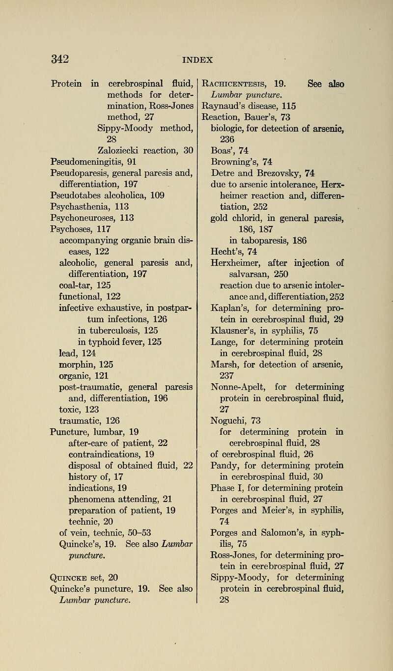 Protein in cerebrospinal fluid, methods for deter- mination, Ross-Jones method, 27 Sippy-Moody method, 28 Zaloziecki reaction, 30 Pseudomeningitis, 91 Pseudoparesis, general paresis and, differentiation, 197 Pseudotabes alcohoUca, 109 Psychasthenia, 113 Psychoneuroses, 113 Psychoses, 117 accompanying organic brain dis- eases, 122 alcoholic, general paresis and, differentiation, 197 coal-tar, 125 functional, 122 infective exhaustive, in postpar- tum infections, 126 in tuberculosis, 125 in typhoid fever, 125 lead, 124 morphin, 125 organic, 121 post-traumatic, general paresis and, differentiation, 196 toxic, 123 traumatic, 126 Puncture, lumbar, 19 after-care of patient, 22 contraindications, 19 disposal of obtained fluid, 22 history of, 17 indications, 19 phenomena attending, 21 preparation of patient, 19 technic, 20 of vein, technic, 50-53 Quincke's, 19. See also Lumbar puncture. QuiNCKB set, 20 Quincke's puncture, 19. See also Lumbar puncture. Rachicentests, 19. See also Lumbar puncture, Raynaud's disease, 115 Reaction, Bauer's, 73 biologic, for detection of arsenic, 236 Boas', 74 Browning's, 74 Detre and Brezovsky, 74 due to arsenic intolerance, Herx- heimer reaction and, differen- tiation, 252 gold chlorid, in general paresis, 186, 187 in taboparesis, 186 Hecht's, 74 Herxheimer, after injection of salvarsan, 250 reaction due to arsenic intoler- ance and, differentiation, 252 Kaplan's, for determining pro- tein in cerebrospinal fluid, 29 Klausner's, in sj^jhilis, 75 Lange, for determining protein in cerebrospinal fluid, 28 Marsh, for detection of arsenic, 237 Nonne-Apelt, for determining protein in cerebrospinal fluid, 27 Noguchi, 73 for determining proteia in cerebrospinal fluid, 28 of cerebrospinal fluid, 26 Pandy, for determining protein in cerebrospinal fluid, 30 Phase I, for determining protein in cerebrospinal fluid, 27 Porges and Meier's, in syphilis, 74 Porges and Salomon's, in sjrph- ilis, 75 Ross-Jones, for determining pro- tein in cerebrospinal fluid, 27 Sippy-Moody, for determining protein in cerebrospinal fluid, 28