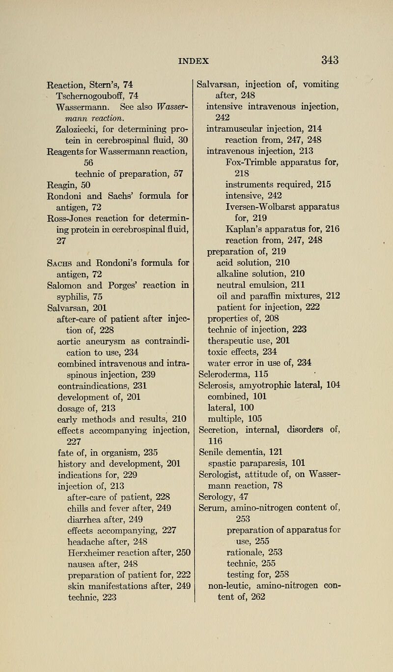 Reaction, Stem's, 74 Tschernogouboff, 74 Wassermann. See also Wasser- mann reaction. Zaloziecki, for determining pro- tein in cerebrospinal fluid, 30 Reagents for Wassermann reaction, 56 technic of preparation, 57 Reagin, 50 Rondoni and Sachs' formula for antigen, 72 Ross-Jones reaction for determin- ing protein in cerebrospinal fluid, 27 Sachs and Rondoni's formula for antigen, 72 Salomon and Forges' reaction in syphilis, 75 Salvarsan, 201 after-care of patient after injec- tion of, 228 aortic aneurysm as contraindi- cation to use, 234 combined intravenous and intra- spinous injection, 239 contraindications, 231 development of, 201 dosage of, 213 early methods and results, 210 effects accompanying injection, 227 fate of, in organism, 235 history and development, 201 indications for, 229 injection of, 213 after-care of patient, 228 chills and fever after, 249 diarrhea after, 249 effects accompanying, 227 headache after, 248 Herxheimer reaction after, 250 nausea after, 248 preparation of patient for, 222 skin manifestations after, 249 technic, 223 Salvarsan, injection of, vomiting after, 248 intensive intravenous injection, 242 intramuscular injection, 214 reaction from, 247, 248 intravenous injection, 213 Fox-Trimble apparatus for, 218 instruments required, 215 intensive, 242 Iversen-Wolbarst apparatus for, 219 Kaplan's apparatus for, 216 reaction from, 247, 248 preparation of, 219 acid solution, 210 alkaline solution, 210 neutral emulsion, 211 oil and paraffin mixtures, 212 patient for injection, 222 properties of, 208 technic of injection, 223 therapeutic use, 201 toxic effects, 234 water error in use of, 234 Scleroderma, 115 Sclerosis, amyotrophic lateral, 104 combined, 101 lateral, 100 multiple, 105 Secretion, internal, disorders of, 116 Senile dementia, 121 spastic paraparesis, 101 Serologist, attitude of, on Wasser- mann reaction, 78 Serology, 47 Serum, amino-nitrogen content of, 253 preparation of apparatus for use, 255 rationale, 253 technic, 255 testing for, 258 non-leutic, amino-nitrogen con- tent of, 262