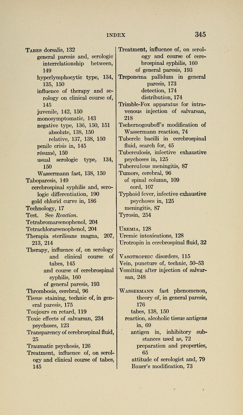 Tabes doreaKs, 132 general paresis and, serologic interrelationship between, 149 hyperlymphocytic type, 134, 135, 150 influence of therapy and se- rology on clinical course of, 145 juvenile, 142, 150 monosymptomatic, 143 negative type, 136, 150, 151 absolute, 138, 150 relative, 137, 138, 150 penile crisis in, 145 resume, 150 usual serologic type, 134, 150 Wassermann fast, 138, 150 Taboparesis, 149 cerebrospinal syphilis and, sero- logic differentiation, 190 gold chlorid curve in, 186 Technology, 17 Test. See Reaction. Tetrabromarsenophenol, 204 Tetrachlorarsenophenol, 204 Therapia sterilisans magna, 207, 213, 214 Therapy, influence of, on serology and cMnical course of tabes, 145 and coiu'se of cerebrospinal syphilis, 160 of general paresis, 193 Thrombosis, cerebral, 96 Tissue staining, technic of, in gen- eral paresis, 175 Toujours en retard, 119 Toxic effects of salvarsan, 234 psychoses, 123 Transparency of cerebrospinal fluid, 25 Traumatic psychosis, 126 Treatment, influence of, on serol- ogy and clinical course of tabes, 145 Treatment, influence of, on serol- ogy and course of cere- brospinal syphilis, 160 of general paresis, 193 Treponema pallidum in general paresis, 173 detection, 174 distribution, 174 Trimble-Fox apparatus for intra- venous injection of salvarsan, 218 Tschemogouboff's modification of Wassermann reaction, 74 Tubercle bacilli in cerebrospinal fluid, search for, 45 Tuberculosis, infective exhaustive psychoses in, 125 Tuberculous meningitis, 87 Tumors, cerebral, 96 of spinal column, 109 cord, 107 Tjrphoid fever, infective exhaustive psychoses in, 125 meningitis, 87 Tyrosin, 254 Uremia, 128 Uremic intoxications, 128 Urotropin in cerebrospinal fluid, 32 Vasotrophic disorders, 115 Vein, puncture of, technic, 50-53 Vomiting after injection of salvar- san, 248 Wassermann fast phenomenon, theory of, in general paresis, 176 tabes, 138, 150 reaction, alcoholic tissue antigens in, 69 antigen in, inhibitory sub- stances used as, 72 preparation and properties, 65 attitude of serologist and, 79 Bauer's modification, 73