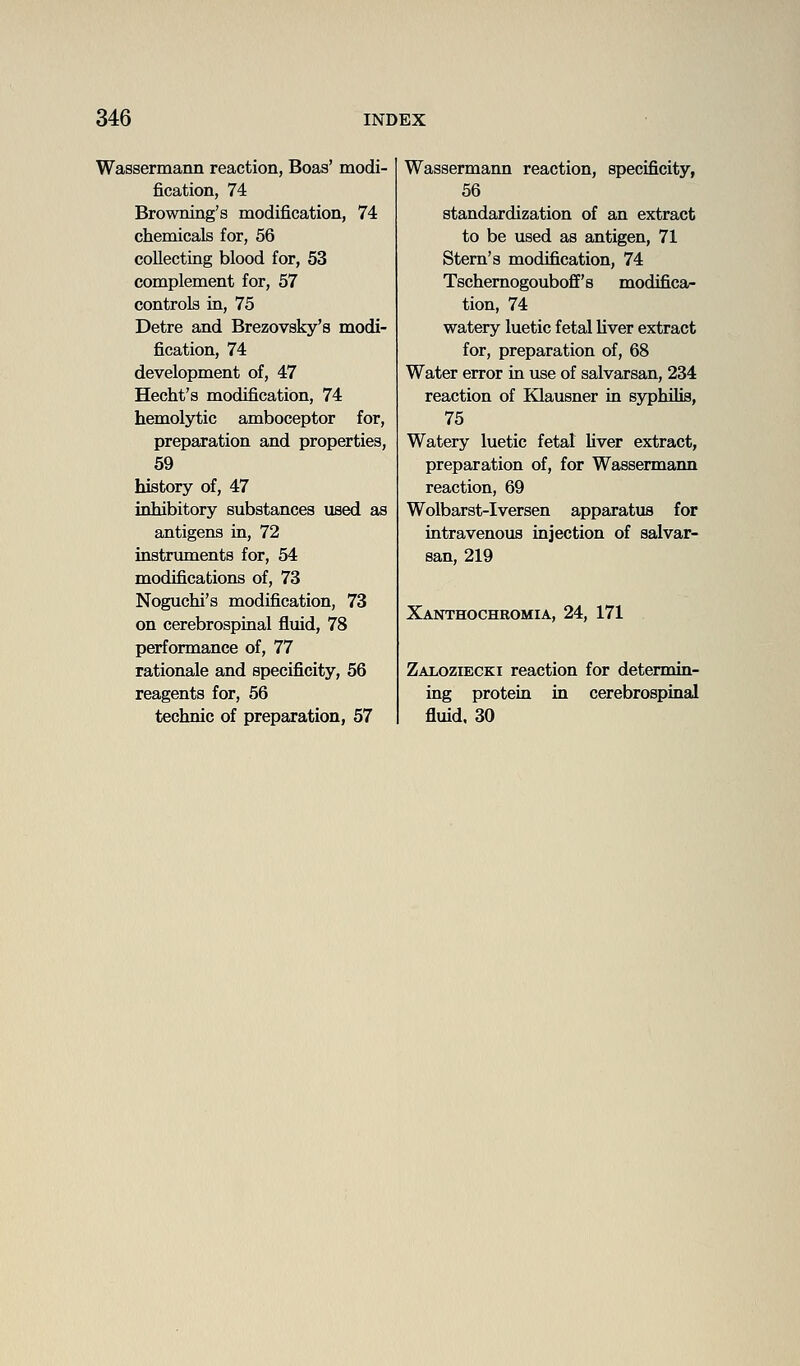 Wassermann reaction, Boas' modi- fication, 74 Browning's modification, 74 chemicals for, 56 collecting blood for, 53 complement for, 57 controls in, 75 Detre and Brezovsky's modi- fication, 74 development of, 47 Hecht's modification, 74 hemolytic amboceptor for, preparation and properties, 59 history of, 47 inhibitory substances used as antigens in, 72 instruments for, 54 modifications of, 73 Noguchi's modification, 73 on cerebrospinal fluid, 78 performance of, 77 rationale and specificity, 56 reagents for, 56 technic of preparation, 57 Wassermann reaction, specificity, 56 standardization of an extract to be used as antigen, 71 Stem's modification, 74 Tschemogouboff's modifica- tion, 74 watery luetic fetal Uver extract for, preparation of, 68 Water error in use of salvarsan, 234 reaction of Klausner in syphilis, 75 Watery luetic fetal Uver extract, preparation of, for Wassermann reaction, 69 Wolbarst-Iversen apparatus for intravenous injection of salvar- san, 219 Xanthochromia, 24, 171 Zaloziecki reaction for determin- ing protein in cerebrospinal fluid, 30