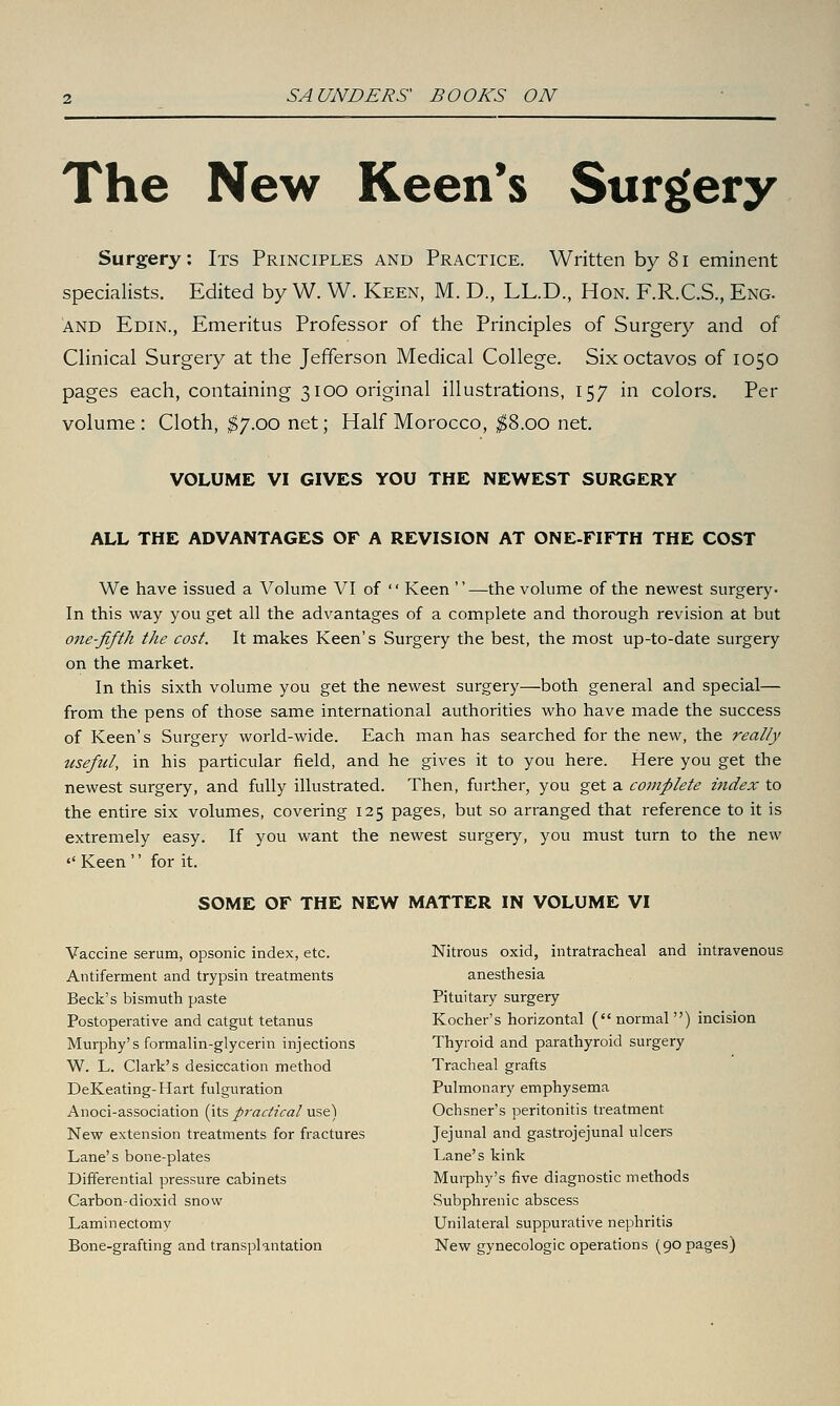 The New Keen's Surgery Surgery: Its Principles and Practice. Written by 8i eminent specialists. Edited by W. W. Keen, M. D., LL.D., Hon. F.R.C.S., Eng. AND Edin., Emeritus Professor of the Principles of Surgery and of Clinical Surgery at the Jefferson Medical College. Six octavos of 1050 pages each, containing 3100 original illustrations, 157 in colors. Per volume : Cloth, i^/.oo net; Half Morocco, ^8.00 net. VOLUME VI GIVES YOU THE NEWEST SURGERY ALL THE ADVANTAGES OF A REVISION AT ONE-FIFTH THE COST We have issued a Volume VI of  Keen —the volume of the newest surgery- In this way you get all the advantages of a complete and thorough revision at but one-fifth the cost. It makes Keen's Surgery the best, the most up-to-date surgery on the market. In this sixth volume you get the newest surgery—both general and special— from the pens of those same international authorities who have made the success of Keen's Surgery world-wide. Each man has searched for the new, the really useful, in his particular field, and he gives it to you here. Here you get the newest surgery, and fully illustrated. Then, further, you get a complete index to the entire six volumes, covering 125 pages, but so arranged that reference to it is extremely easy. If you want the newest surgery, you must turn to the new '' Keen '' for it. SOME OF THE NEW MATTER IN VOLUME VI Vaccine serum, opsonic index, etc. Antiferment and trypsin treatments Beck's bismuth paste Postoperative and catgut tetanus Murphy's formalin-glycerin injections W. L. Clark's desiccation method DeKeating-Hart fulguration Anoci-association (its practical use) New extension treatments for fractures Lane's bone-plates Differential pressure cabinets Carbon-dioxid snow Laminectomy Bone-grafting and transplantation Nitrous oxid, intratracheal and intravenous anesthesia Pituitary surgery Kocher's horizontal (normal) incision Thyroid and parathyroid surgery Tracheal grafts Pulmonary emphysema Ochsner's peritonitis treatment Jejunal and gastrojejunal ulcers Lane's kink Murphy's five diagnostic methods Subphrenic abscess Unilateral suppurative nephritis New gynecologic operations (90 pages)