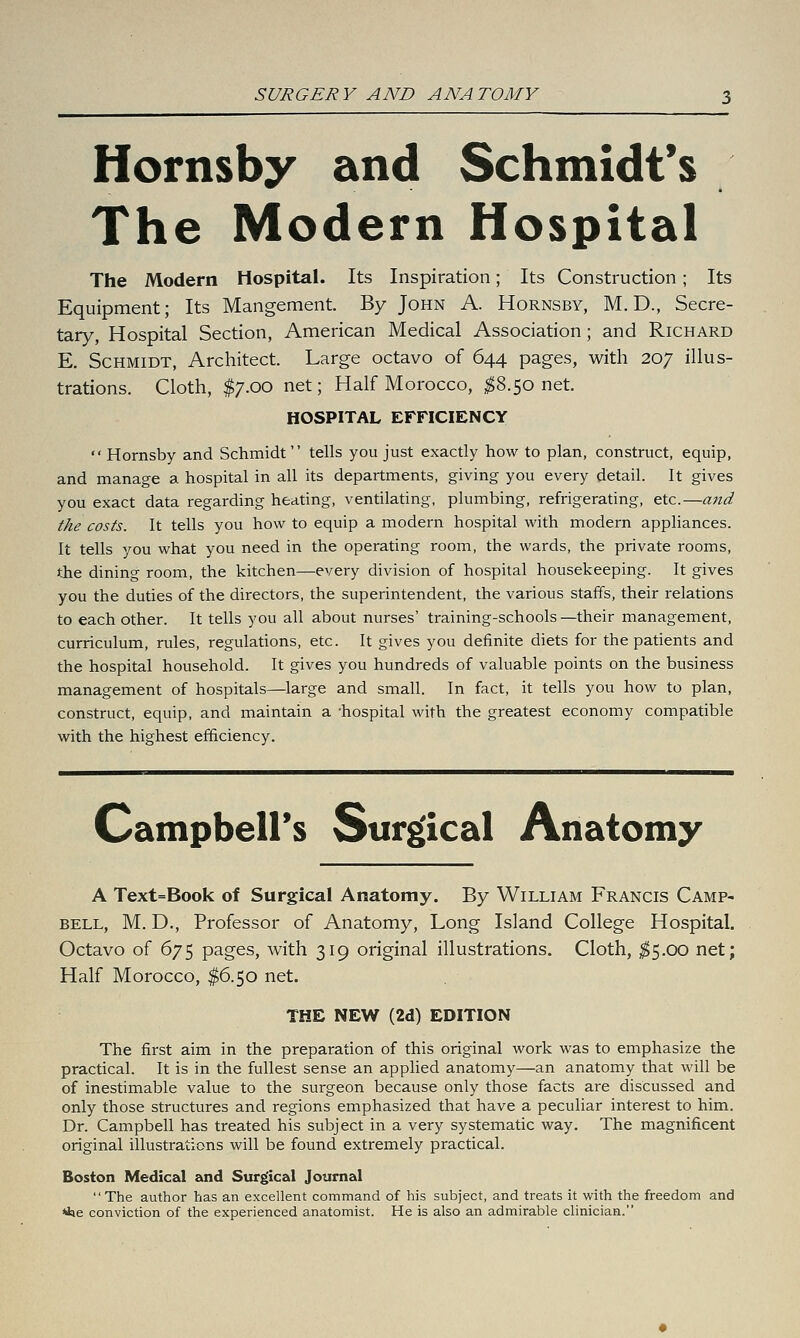 SURGERY AND ANATOMY Hornsby and Schmidt's The Modern Hospital The Modern Hospital. Its Inspiration; Its Construction; Its Equipment; Its Mangement. By John A. Hornsby, M. D., Secre- tary, Hospital Section, American Medical Association; and Richard E. Schmidt, Architect. Large octavo of 644 pages, with 207 illus- trations. Cloth, $7.00 net; Half Morocco, ^$8.50 net. HOSPITAL EFFICIENCY  Hornsby and Schmidt tells you just exactly how to plan, construct, equip, and manage a hospital in all its departments, giving you every detail. It gives you exact data regarding heating, ventilating, plumbing, refrigerating, etc.—and the costs. It tells you how to equip a modern hospital with modern appliances. It tells you what you need in the operating room, the wards, the private rooms, the dining room, the kitchen—every division of hospital housekeeping. It gives you the duties of the directors, the superintendent, the various staffs, their relations to each other. It tells you all about nurses' training-schools—their management, curriculum, rules, regulations, etc. It gives you definite diets for the patients and the hospital household. It gives you hundreds of valuable points on the business management of hospitals—large and small. In fact, it tells you how to plan, construct, equip, and maintain a 'hospital with the greatest economy compatible with the highest efficiency. Gampbeirs Surgical Anatomy A Text=Book of Surgical Anatomy. By William Francis Camp- bell, M. D., Professor of Anatomy, Long Island College Hospital. Octavo of 675 pages, with 319 original illustrations. Cloth, ^5.00 net; Half Morocco, $6.50 net. THE NEW (2d) EDITION The first aim in the preparation of this original work was to emphasize the practical. It is in the fullest sense an applied anatomy—an anatomy that will be of inestimable value to the surgeon because only those facts are discussed and only those structures and regions emphasized that have a peculiar interest to him. Dr. Campbell has treated his subject in a very systematic way. The magnificent original illustrations will be found extremely practical. Boston Medical and Surgical Journal The author has an excellent command of his subject, and treats it with the freedom and »kie conviction of the experienced anatomist. He is also an admirable clinician.