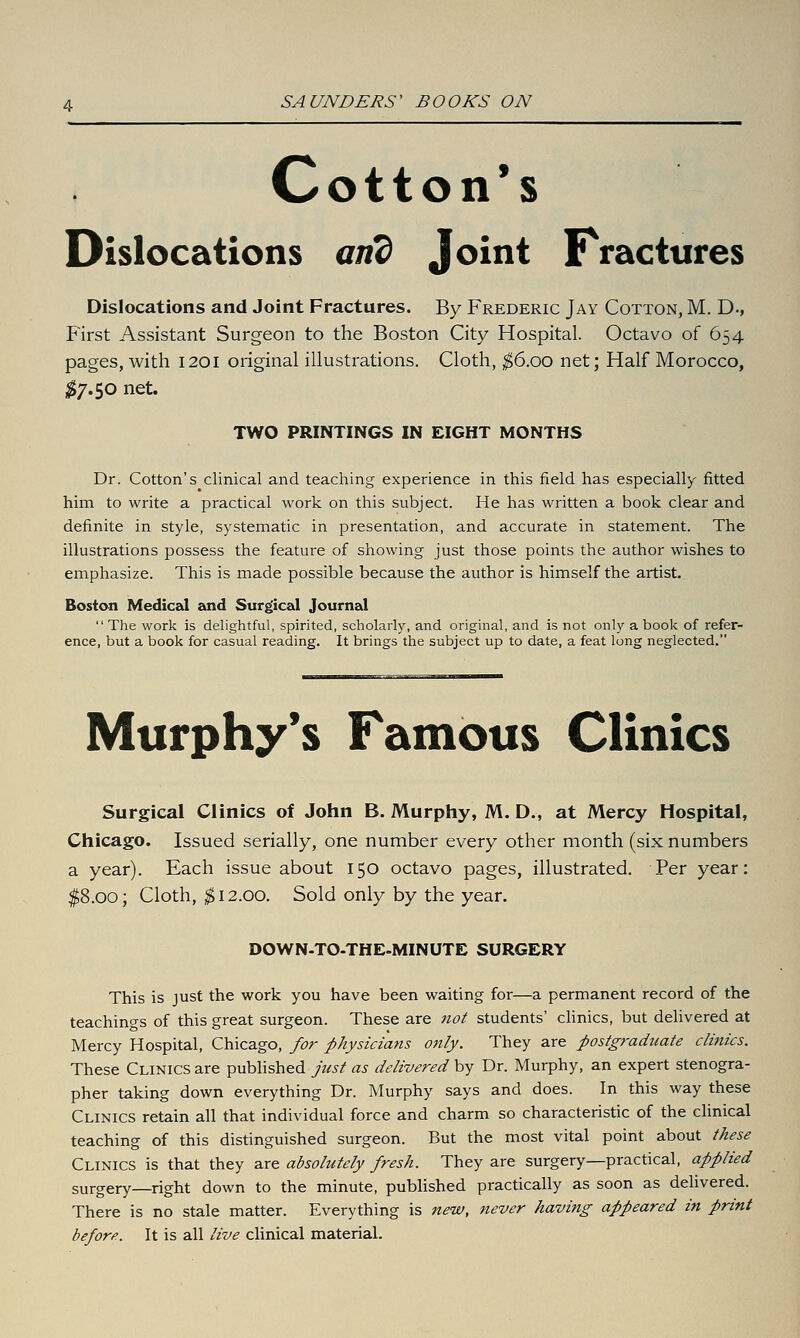 Cotton's Dislocations an? Joint Fractures Dislocations and Joint Fractures. By Frederic Jay Cotton, M. D-, First Assistant Surgeon to the Boston City Hospital. Octavo of 654 pages, with 1201 original illustrations. Cloth, ^6.00 net; Half Morocco, ^$7.50 net. TWO PRINTINGS IN EIGHT MONTHS Dr. Cotton's clinical and teaching experience in this field has especially fitted him to write a practical work on this subject. He has written a book clear and definite in style, systematic in presentation, and accurate in statement. The illustrations possess the feature of showing just those points the author wishes to emphasize. This is made possible because the author is himself the artist. Boston Medical and Surgical Journal  The work is delightful, spirited, scholarly, and original, and is not only a book of refer- ence, but a book for casual reading. It brings the subject up to date, a feat long neglected. Murphy's Famous Clinics Surgical Clinics of John B. Murphy, M. D., at Mercy Hospital, Chicago. Issued serially, one number every other month (six numbers a year). Each issue about 150 octavo pages, illustrated. Per year: $8.00; Cloth, ^12.00. Sold only by the year. DOWN-TO-THE-MINUTE SURGERY This is just the work you have been waiting for—a permanent record of the teachings of this great surgeon. These are 7iot students' clinics, but delivered at Mercy Hospital, Chicago, for physiciafts only. They are postgraduate clinics. These Clinics are published just as delivered by Dr. Murphy, an expert stenogra- pher taking down everything Dr. Murphy says and does. In this way these Clinics retain all that individual force and charm so characteristic of the clinical teaching of this distinguished surgeon. But the most vital point about these Clinics is that they are absolutely fresh. They are surgery—practical, applied surgery—right down to the minute, published practically as soon as delivered. There is no stale matter. Everything is new, 7iever having appeared in print before. It is all live clinical material.